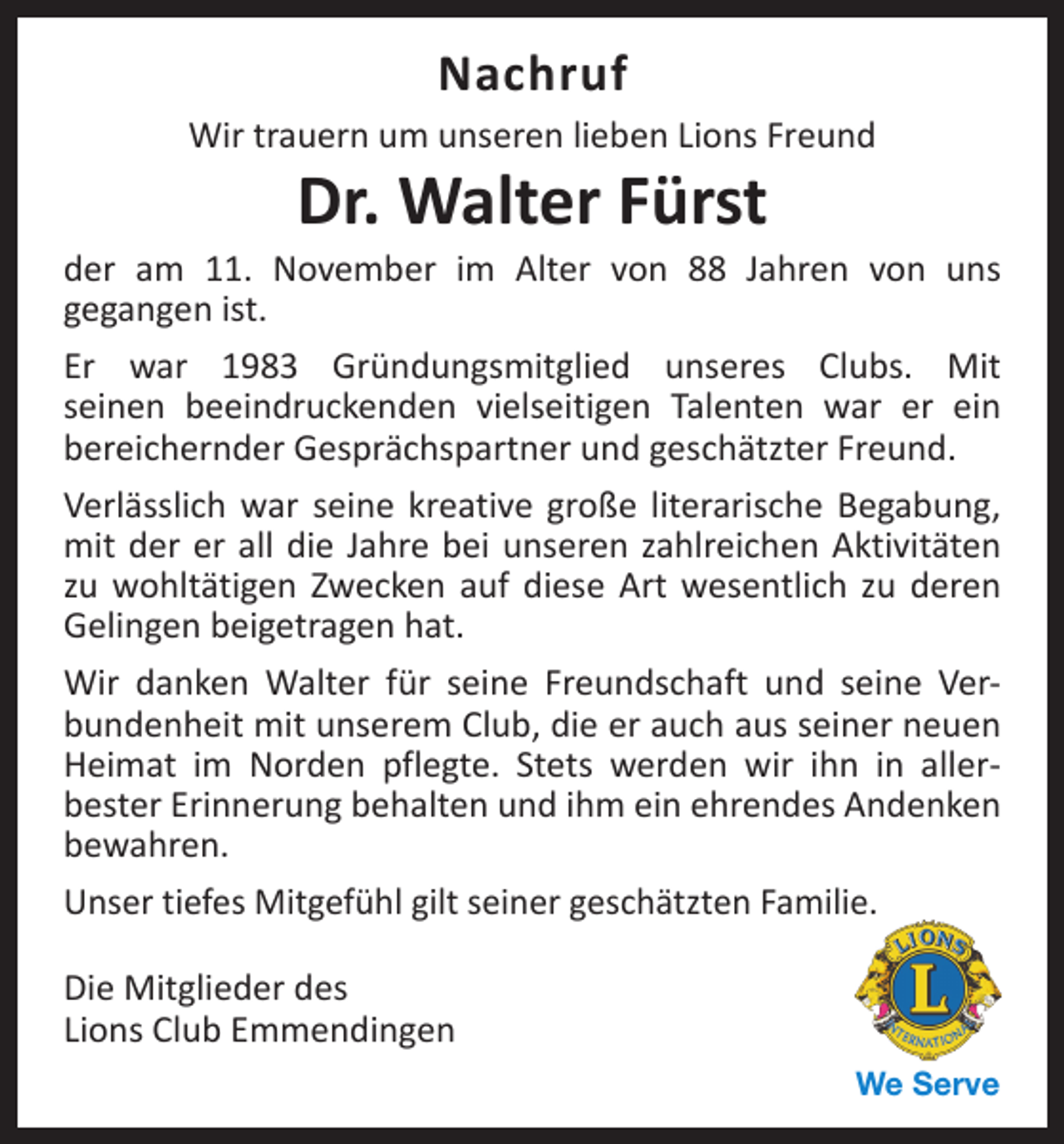 <p>Nachruf</p><p>Wir trauern um unseren lieben Lions Freund</p><p>Dr. Walter Fürst</p><p>der am 11. November im Alter von 88 Jahren von uns<br />­gegangen ist.<br />Er war 1983 Gründungsmitglied unseres Clubs. Mit<br />seinen ­<br />beeindruckenden vielseitigen Talenten war er ein<br />­bereichernder Gesprächspartner und geschätzter Freund.<br />Verlässlich war seine kreative große literarische Begabung,<br />mit der er all die Jahre bei unseren zahlreichen Aktivitäten<br />zu wohltätigen Zwecken auf diese Art wesentlich zu d<br />­ eren<br />Gelingen beigetragen hat.<br />Wir danken Walter für seine Freundschaft und seine Ver­<br />bundenheit mit unserem Club, die er auch aus seiner neuen<br />Heimat im Norden pflegte. Stets werden wir ihn in aller­<br />bester Erinnerung behalten und ihm ein ehrendes Andenken<br />bewahren.<br />Unser tiefes Mitgefühl gilt seiner geschätzten Familie.<br />Die Mitglieder des<br />Lions Club Emmendingen<br />We Serve</p>