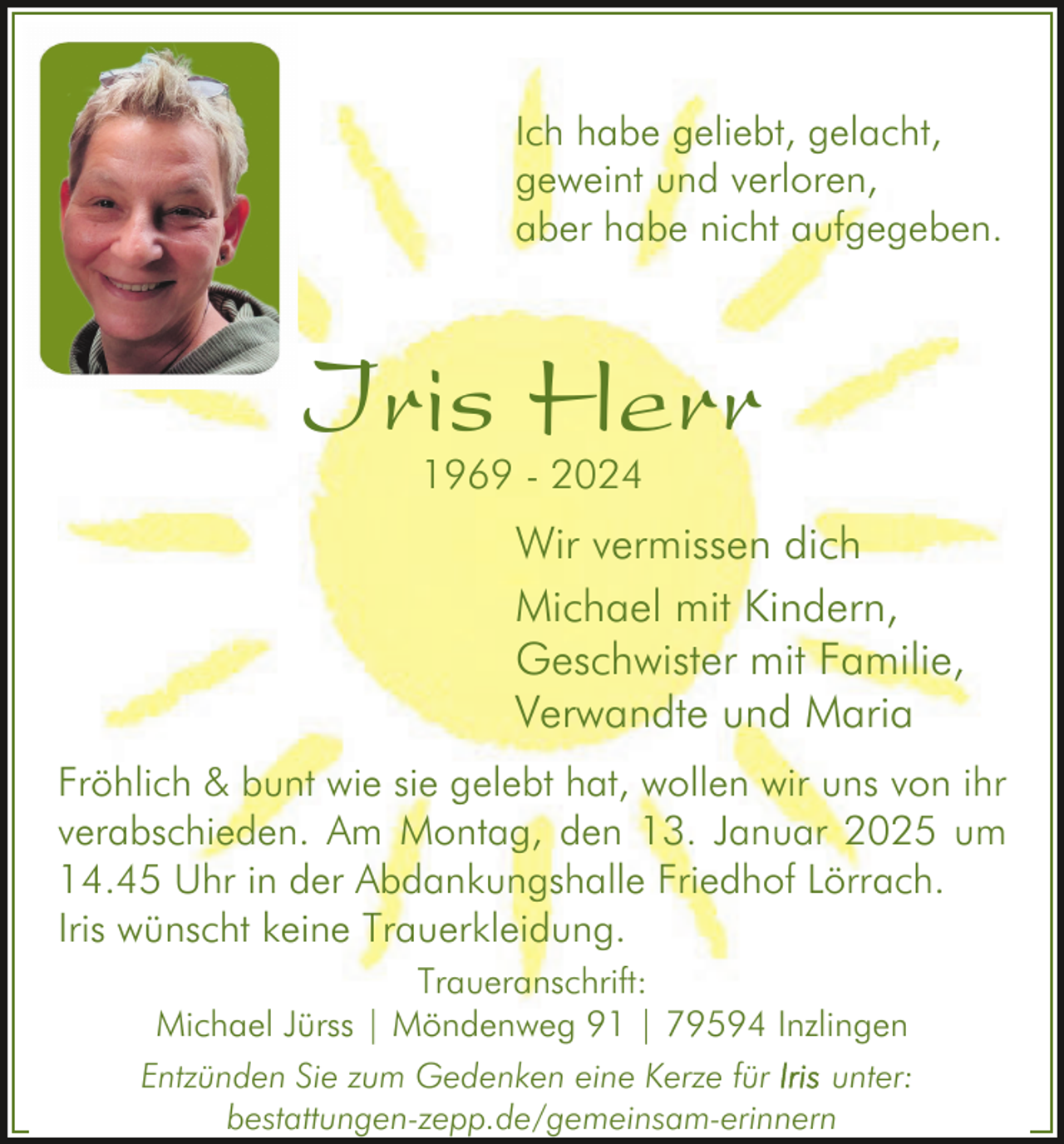 <p>Ich habe geliebt, gelacht,<br />geweint und verloren,<br />aber habe nicht aufgegeben.</p><p>Iris Herr<br />1969 - 2024</p><p>Wir vermissen dich<br />Michael mit Kindern,<br />Geschwister mit Familie,<br />Verwandte und Maria<br />Fröhlich &amp; bunt wie sie gelebt hat, wollen wir uns von ihr<br />verabschieden. Am Montag, den 13. Januar 2025 um<br />14.45 Uhr in der Abdankungshalle Friedhof Lörrach.<br />Iris wünscht keine Trauerkleidung.<br />Traueranschrift:<br />Michael Jürss | Möndenweg 91 | 79594 Inzlingen<br />Entzünden Sie zum Gedenken eine Kerze für<br />unter:<br />bestattungen-zepp.de/gemeinsam-erinnern</p>