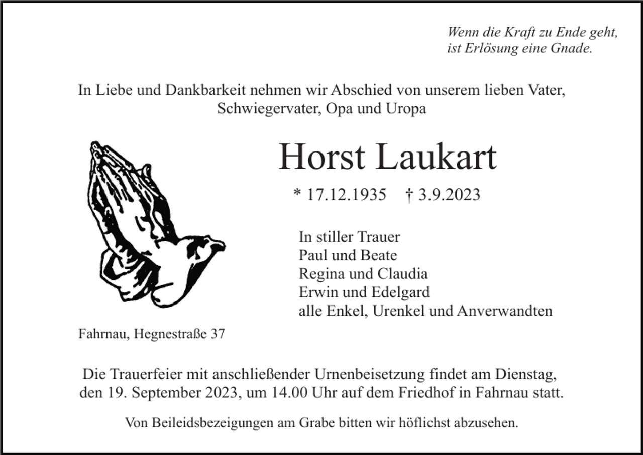 <p>Wenn die Kraft zu Ende geht,<br />ist Erlösung eine Gnade.</p><p>In Liebe und Dankbarkeit nehmen wir Abschied von unserem lieben Vater,<br />Schwiegervater, Opa und Uropa</p><p>Horst Laukart<br />* 17.12.1935</p><p>† 3.9.2023</p><p>In stiller Trauer<br />Paul und Beate<br />Regina und Claudia<br />Erwin und Edelgard<br />alle Enkel, Urenkel und Anverwandten<br />Fahrnau, Hegnestraße 37</p><p>Die Trauerfeier mit anschließender Urnenbeisetzung findet am Dienstag,<br />den 19. September 2023, um 14.00 Uhr auf dem Friedhof in Fahrnau statt.<br />Von Beileidsbezeigungen am Grabe bitten wir höflichst abzusehen.</p>