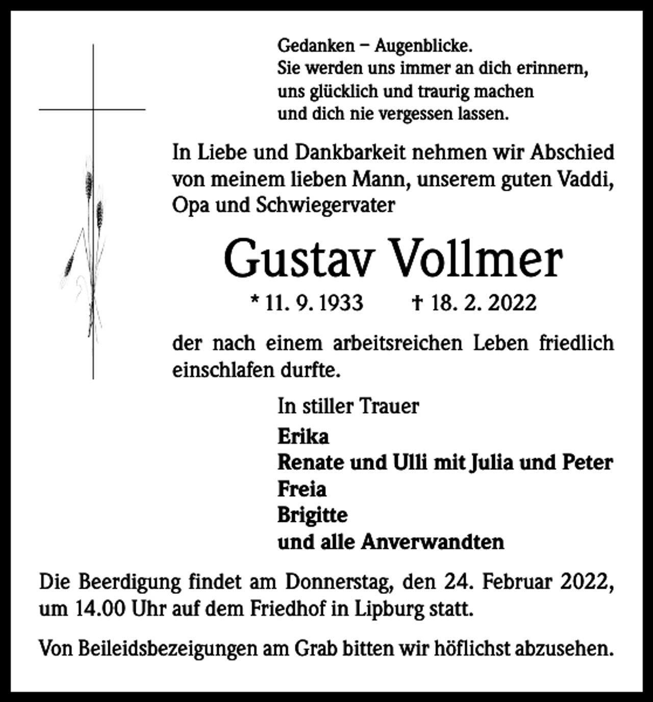 <p>Gedanken – Augenblicke.<br />Sie werden uns immer an dich erinnern,<br />uns glücklich und traurig machen<br />und dich nie vergessen lassen.</p><p>In Liebe und Dankbarkeit nehmen wir Abschied<br />von meinem lieben Mann, unserem guten ­Vaddi,<br />Opa und Schwiegervater</p><p>Gustav Vollmer<br />* 11. 9. 1933 † 18. 2. 2022</p><p>der nach einem arbeitsreichen Leben friedlich<br />einschlafen durfte.<br />In stiller Trauer<br />Erika<br />Renate und Ulli mit Julia und Peter<br />Freia<br />Brigitte<br />und alle Anverwandten<br />Die Beerdigung findet am Donnerstag, den 24. Februar 2022,<br />um 14.00 Uhr auf dem Friedhof in Lipburg statt.<br />Von Beileidsbezeigungen am Grab bitten wir höflichst abzusehen.</p>