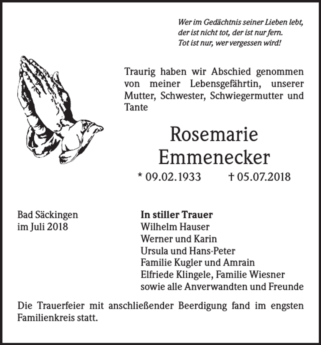 <p>Wer im Gedächtnis seiner Lieben lebt,<br />der ist nicht tot, der ist nur fern.<br />Tot ist nur, wer vergessen wird!</p><p>Traurig haben wir Abschied genommen<br />von meiner Lebensgefährtin, unserer<br />Mutter, Schwester, Schwiegermutter und<br />Tante</p><p>Rosemarie<br />Emmenecker<br />* 09.02.1933<br />Bad Säckingen<br />im Juli 2018</p><p>† 05.07.2018</p><p>In stiller Trauer<br />Wilhelm Hauser<br />Werner und Karin<br />Ursula und Hans-Peter<br />Familie Kugler und Amrain<br />Elfriede Klingele, Familie Wiesner<br />sowie alle Anverwandten und Freunde</p><p>Die Trauerfeier mit anschließender Beerdigung fand im engsten<br />Familienkreis statt.</p>
