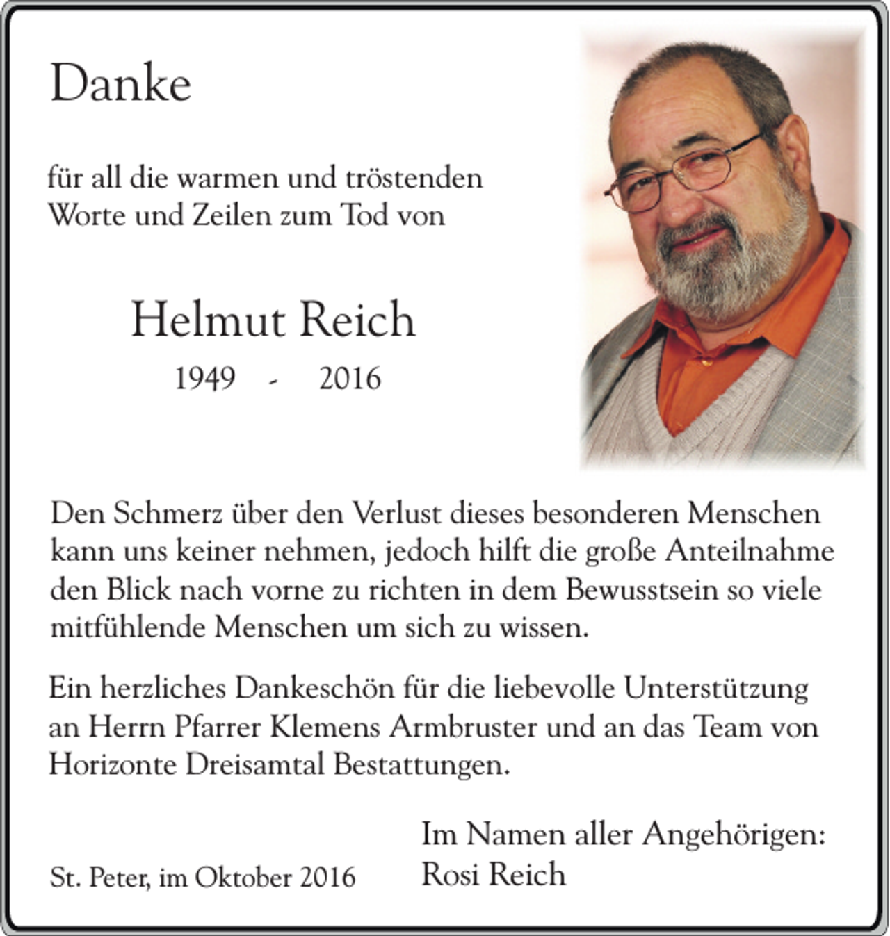 <p>Danke<br />für all die warmen und tröstenden<br />Worte und Zeilen zum Tod von</p><p>Helmut Reich<br />1949 -</p><p>2016</p><p>Den Schmerz über den Verlust dieses besonderen Menschen<br />kann uns keiner nehmen, jedoch hilft die große Anteilnahme<br />den Blick nach vorne zu richten in dem Bewusstsein so viele<br />mitfühlende Menschen um sich zu wissen.<br />Ein herzliches Dankeschön für die liebevolle Unterstützung<br />an Herrn Pfarrer Klemens Armbruster und an das Team von<br />Horizonte Dreisamtal Bestattungen.<br />St. Peter, im Oktober 2016</p><p>Im Namen aller Angehörigen:<br />Rosi Reich</p>