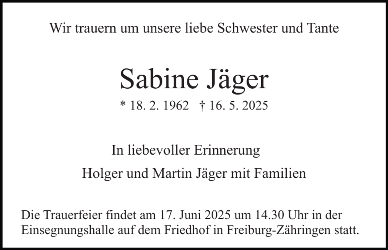 <p>Wir trauern um unsere liebe Schwester und Tante</p><p>Sabine Jäger<br />* 18. 2. 1962 † 16. 5. 2025</p><p>In liebevoller Erinnerung<br />Holger und Martin Jäger mit Familien<br />Die Trauerfeier findet am 17. Juni 2025 um 14.30 Uhr in der<br />Einsegnungshalle auf dem Friedhof in Freiburg-Zähringen statt.</p>