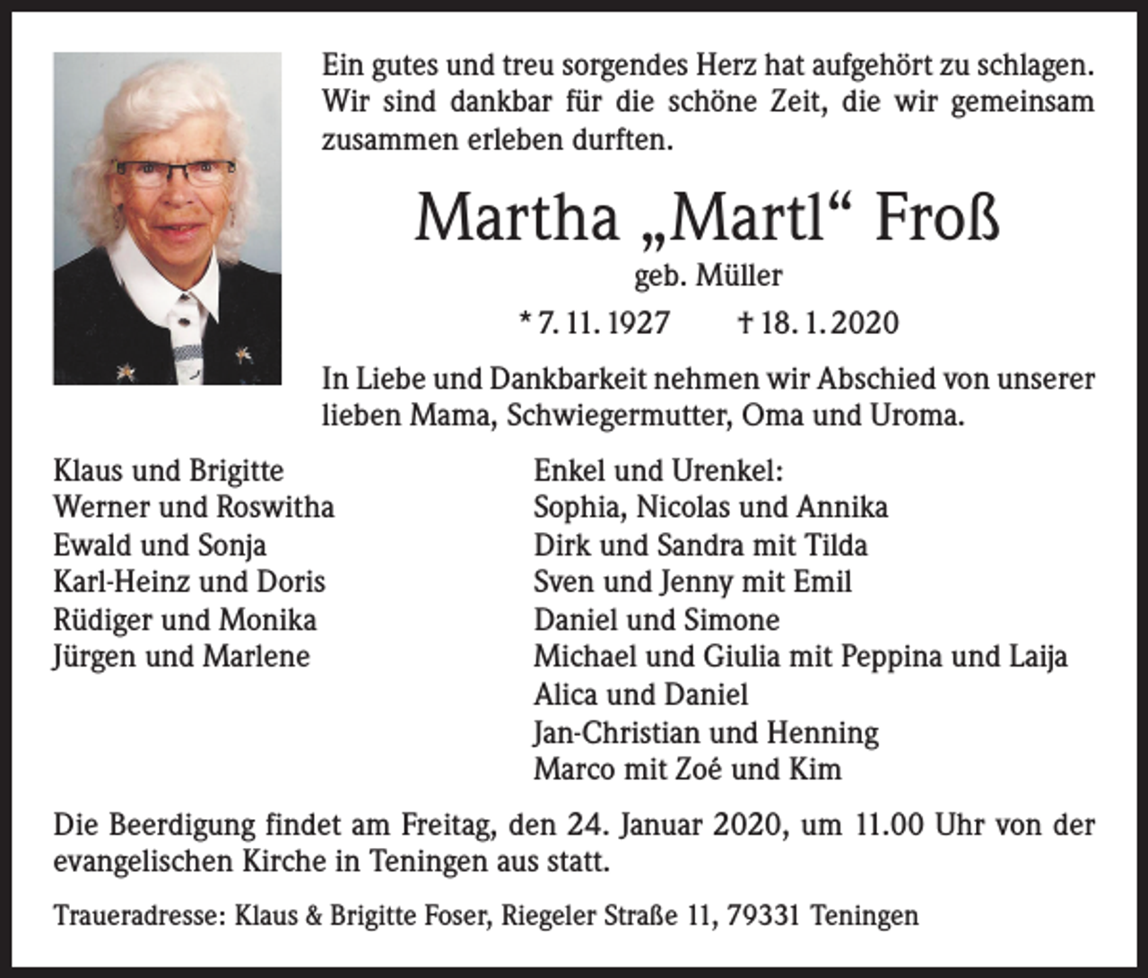 <p>Ein gutes und treu sorgendes Herz hat aufgehört zu schlagen.<br />Wir sind dankbar für die schöne Zeit, die wir gemeinsam<br />­zusammen erleben durften.</p><p>Martha „Martl“ Froß<br />geb. Müller<br />* 7. 11. 1927 † 18. 1. 2020</p><p>In Liebe und Dankbarkeit nehmen wir Abschied von unserer<br />lieben Mama, Schwiegermutter, Oma und Uroma.<br />Klaus und Brigitte<br />Werner und Roswitha<br />Ewald und Sonja<br />Karl-Heinz und Doris<br />Rüdiger und Monika<br />Jürgen und Marlene</p><p>Enkel und Urenkel:<br />Sophia, Nicolas und Annika<br />Dirk und Sandra mit Tilda<br />Sven und Jenny mit Emil<br />Daniel und Simone<br />Michael und Giulia mit Peppina und Laija<br />Alica und Daniel<br />Jan-Christian und Henning<br />Marco mit Zoé und Kim</p><p>Die Beerdigung findet am Freitag, den 24. Januar 2020, um 11.00 Uhr von der<br />evangelischen Kirche in Teningen aus statt.<br />Traueradresse: Klaus &amp; Brigitte Foser, Riegeler Straße 11, 79331 Teningen</p>