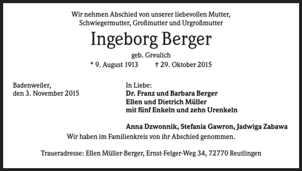 <p>Wir nehmen Abschied von unserer liebevollen Mutter,<br />Schwiegermutter, Großmutter und Urgroßmutter</p><p>Ingeborg Berger<br />geb. Greulich<br />* 9. August 1913<br />† 29. Oktober 2015<br />Badenweiler,<br />den 3. November 2015</p><p>In Liebe:<br />Dr. Franz und Barbara Berger<br />Ellen und Dietrich Müller<br />mit fünf Enkeln und zehn Urenkeln</p><p>Anna Dzwonnik, Stefania Gawron, Jadwiga Zabawa<br />Wir haben im Familienkreis von ihr Abschied genommen.<br />Traueradresse: Ellen Müller-Berger, Ernst-Felger-Weg 34, 72770 Reutlingen</p>