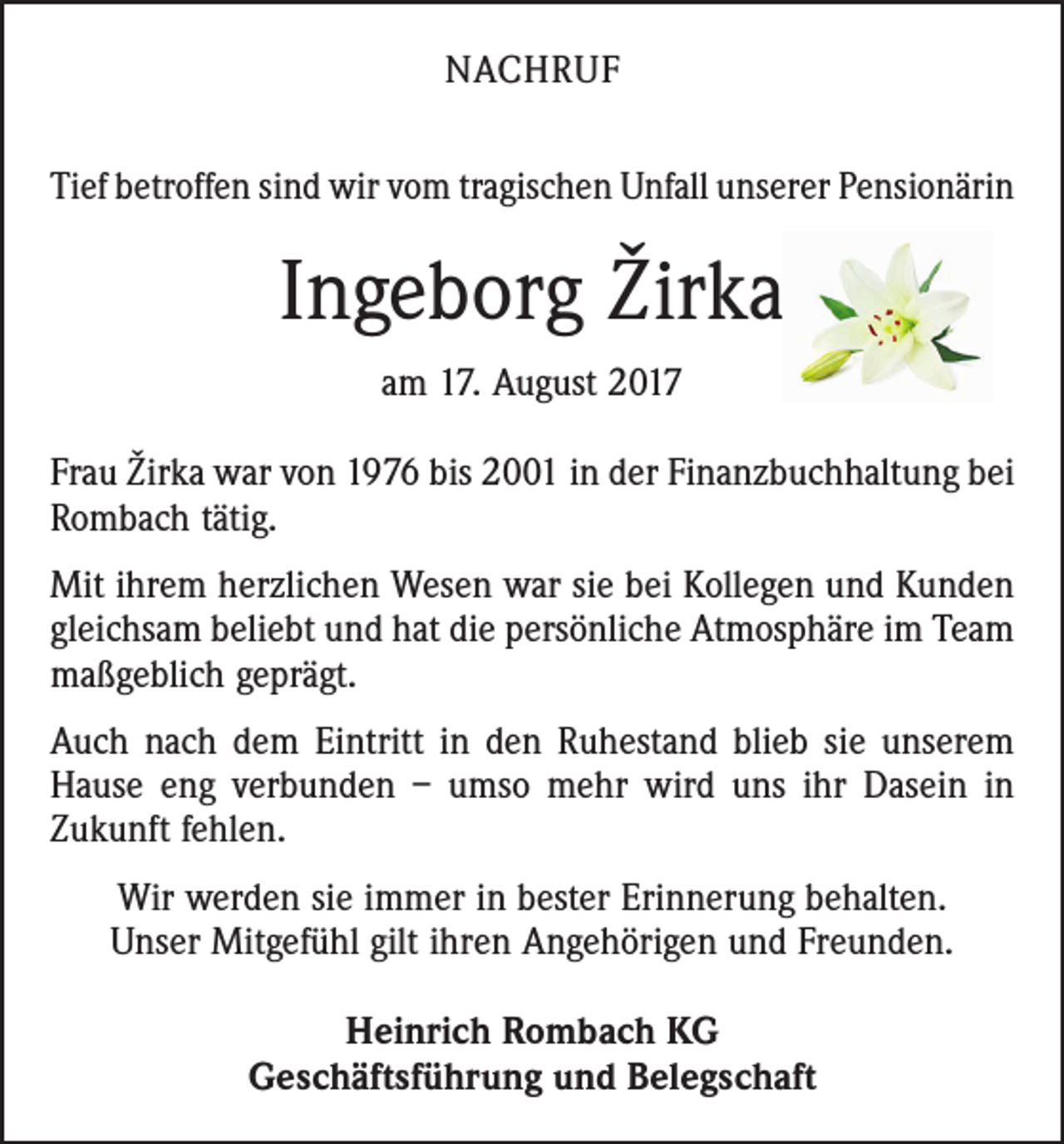 <p>NACHRUF<br />Tief betroffen sind wir vom tragischen Unfall unserer ­Pensionärin</p><p>Ingeborg Žirka<br />am 17. August 2017<br />Frau Žirka war von 1976 bis 2001 in der Finanzbuchhaltung bei<br />Rombach tätig.<br />Mit ihrem herzlichen Wesen war sie bei Kollegen und Kunden<br />gleichsam beliebt und hat die persönliche Atmosphäre im Team<br />maßgeblich geprägt.<br />Auch nach dem Eintritt in den Ruhestand blieb sie unserem<br />Hause eng verbunden – umso mehr wird uns ihr Dasein in<br />Zukunft fehlen.<br />Wir werden sie immer in bester Erinnerung behalten.<br />Unser Mitgefühl gilt ihren Angehörigen und Freunden.<br />Heinrich Rombach KG<br />Geschäftsführung und Belegschaft</p>