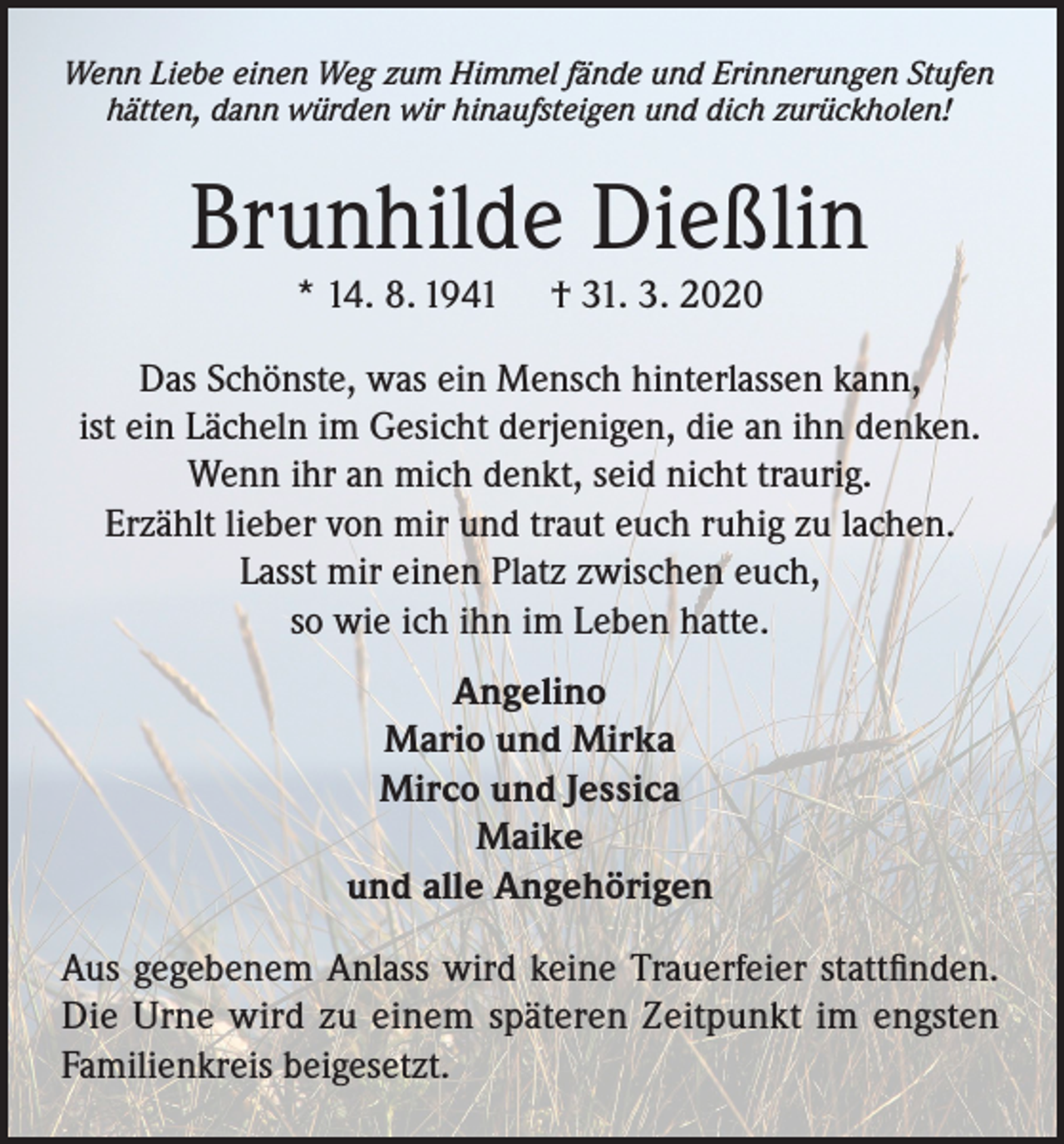 <p>Wenn Liebe einen Weg zum Himmel fände und Erinnerungen Stufen<br />hätten, dann würden wir hinaufsteigen und dich zurückholen!</p><p>Brunhilde Dießlin<br />* 14. 8. 1941</p><p>† 31. 3. 2020</p><p>Das Schönste, was ein Mensch hinterlassen kann,<br />ist ein Lächeln im Gesicht derjenigen, die an ihn denken.<br />Wenn ihr an mich denkt, seid nicht traurig.<br />Erzählt lieber von mir und traut euch ruhig zu lachen.<br />Lasst mir einen Platz zwischen euch,<br />so wie ich ihn im Leben hatte.<br />Angelino<br />Mario und Mirka<br />Mirco und Jessica<br />Maike<br />und alle Angehörigen<br />Aus gegebenem Anlass wird keine Trauerfeier stattfinden.<br />Die Urne wird zu einem späteren Zeitpunkt im engsten<br />Familienkreis beigesetzt.</p>