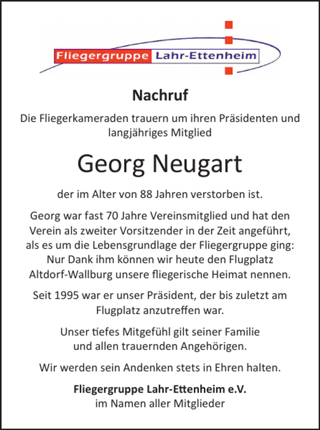<p>Nachruf<br />Die Fliegerkameraden trauern um ihren Präsidenten und<br />langjähriges Mitglied</p><p>Georg Neugart<br />der im Alter von 88 Jahren verstorben ist.<br />Georg war fast 70 Jahre Vereinsmitglied und hat den<br />Verein als zweiter Vorsitzender in der Zeit angeführt,<br />als es um die Lebensgrundlage der Fliegergruppe ging:<br />Nur Dank ihm können wir heute den Flugplatz<br />Altdorf-Wallburg unsere ﬂiegerische Heimat nennen.<br />Seit 1995 war er unser Präsident, der bis zuletzt am<br />Flugplatz anzutreﬀen war.<br />Unser tiefes Mitgefühl gilt seiner Familie<br />und allen trauernden Angehörigen.<br />Wir werden sein Andenken stets in Ehren halten.<br />Fliegergruppe Lahr-Ettenheim e.V.<br />im Namen aller Mitglieder</p>