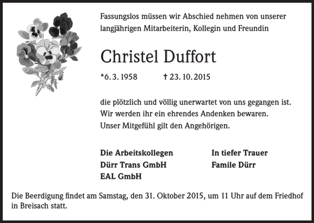 <p>Fassungslos müssen wir Abschied nehmen von unserer<br />langjährigen Mitarbeiterin, Kollegin und Freundin</p><p>Christel Duffort<br />*6. 3. 1958</p><p>= 23. 10. 2015</p><p>die plötzlich und völlig unerwartet von uns gegangen ist.<br />Wir werden ihr ein ehrendes Andenken bewaren.<br />Unser Mitgefühl gilt den Angehörigen.<br />Die Arbeitskollegen<br />Dürr Trans GmbH<br />EAL GmbH</p><p>In tiefer Trauer<br />Famile Dürr</p><p>Die Beerdigung findet am Samstag, den 31. Oktober 2015, um 11 Uhr auf dem Friedhof<br />in Breisach statt.</p>