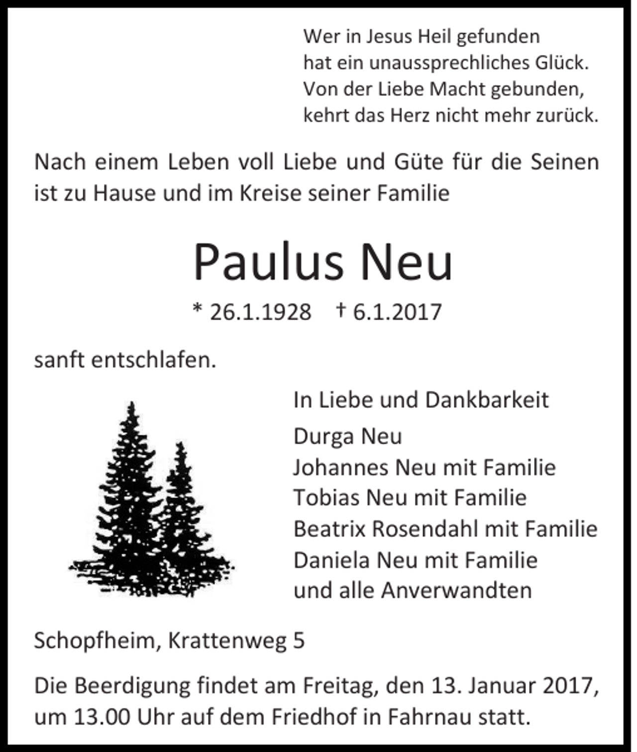 <p>Wer in Jesus Heil gefunden<br />hat ein unaussprechliches Glück.<br />Von der Liebe Macht gebunden,<br />kehrt das Herz nicht mehr zurück.</p><p>Nach einem Leben voll Liebe und Güte für die Seinen<br />ist zu Hause und im Kreise seiner Familie</p><p>Paulus Neu<br />* 26.1.1928 † 6.1.2017<br />sanft entschlafen.<br />In Liebe und Dankbarkeit<br />Durga Neu<br />Johannes Neu mit Familie<br />Tobias Neu mit Familie<br />Beatrix Rosendahl mit Familie<br />Daniela Neu mit Familie<br />und alle Anverwandten<br />Schopfheim, Krattenweg 5<br />Die Beerdigung findet am Freitag, den 13. Januar 2017,<br />um 13.00 Uhr auf dem Friedhof in Fahrnau statt.</p>