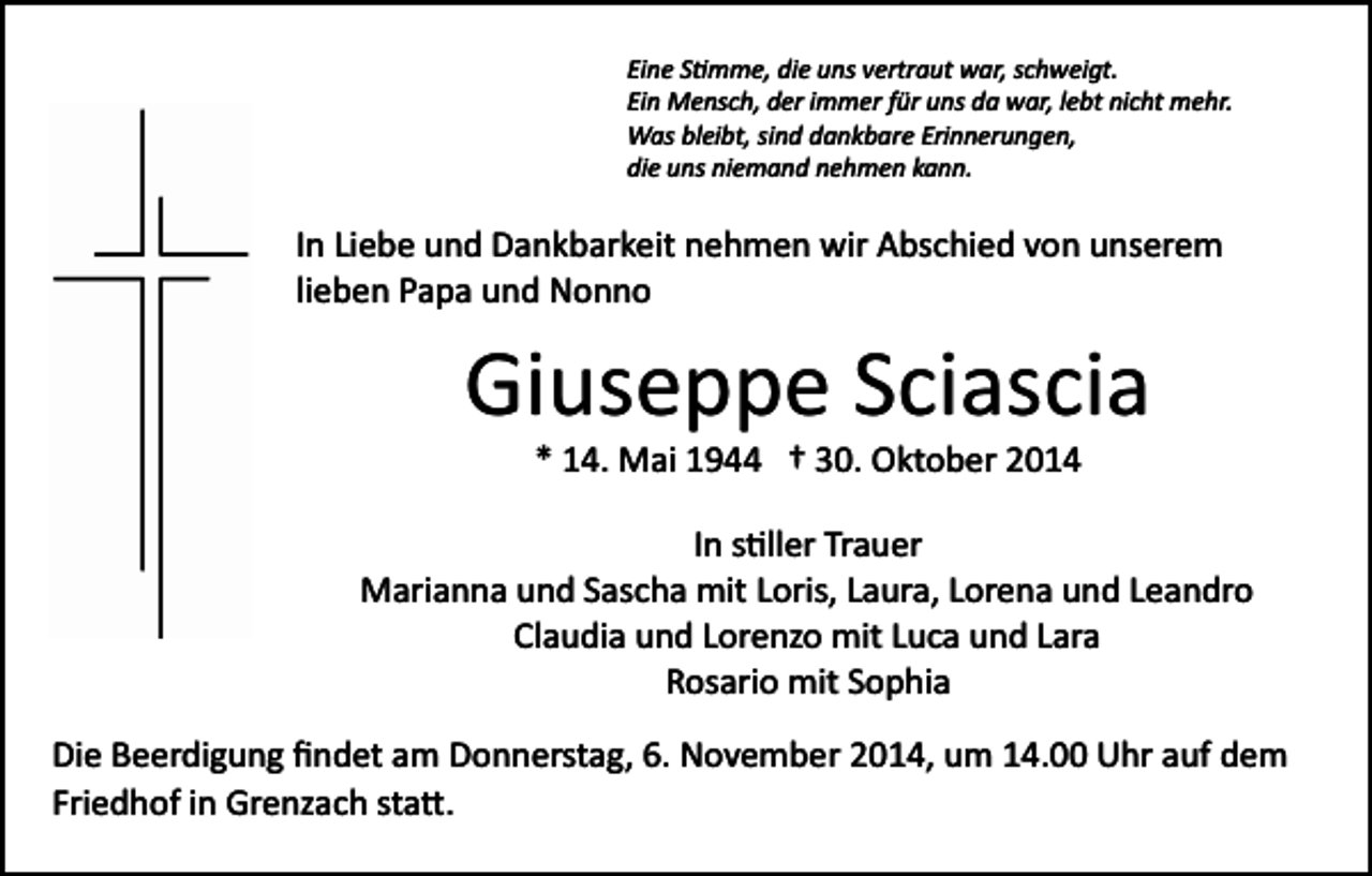 <p>Eine S�mme, die uns vertraut war, schweigt.<br />Ein Mensch, der immer für uns da war, lebt nicht mehr.<br />Was bleibt, sind dankbare Erinnerungen,<br />die uns niemand nehmen kann.</p><p>In Liebe und Dankbarkeit nehmen wir Abschied von unserem<br />lieben Papa und Nonno</p><p>Giuseppe Sciascia<br />* 14. Mai 1944 † 30. Oktober 2014<br />In s�ller Trauer<br />Marianna und Sascha mit Loris, Laura, Lorena und Leandro<br />Claudia und Lorenzo mit Luca und Lara<br />Rosario mit Sophia<br />Die Beerdigung ﬁndet am Donnerstag, 6. November 2014, um 14.00 Uhr auf dem<br />Friedhof in Grenzach sta�.</p>