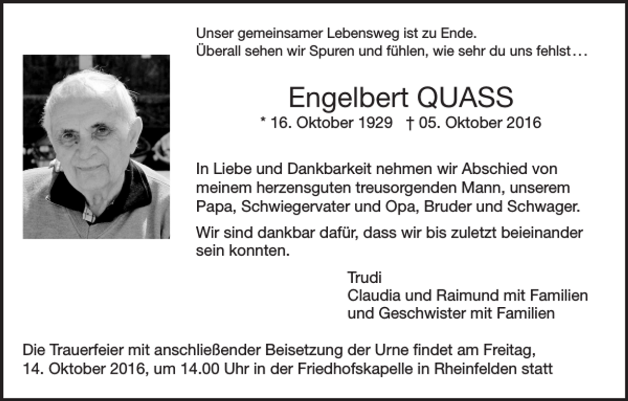 <p>Unser gemeinsamer Lebensweg ist zu Ende.<br />Überall sehen wir Spuren und fühlen, wie sehr du uns fehlst . . .</p><p>Engelbert QUASS<br />* 16. Oktober 1929 † 05. Oktober 2016<br />In Liebe und Dankbarkeit nehmen wir Abschied von<br />meinem herzensguten treusorgenden Mann, unserem<br />Papa, Schwiegervater und Opa, Bruder und Schwager.<br />Wir sind dankbar dafür, dass wir bis zuletzt beieinander<br />sein konnten.<br />Trudi<br />Claudia und Raimund mit Familien<br />und Geschwister mit Familien<br />Die Trauerfeier mit anschließender Beisetzung der Urne findet am Freitag,<br />14. Oktober 2016, um 14.00 Uhr in der Friedhofskapelle in Rheinfelden statt</p>