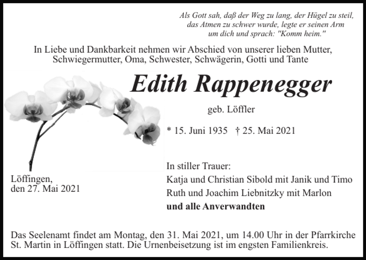 <p>Als Gott sah, daß der Weg zu lang, der Hügel zu steil,<br />das Atmen zu schwer wurde, legte er seinen Arm<br />um dich und sprach: ''Komm heim.''</p><p>In Liebe und Dankbarkeit nehmen wir Abschied von unserer lieben Mutter,<br />Schwiegermutter, Oma, Schwester, Schwägerin, Gotti und Tante</p><p>Edith Rappenegger<br />geb. Löffler<br />* 15. Juni 1935 † 25. Mai 2021</p><p>Löffingen,<br />den 27. Mai 2021</p><p>In stiller Trauer:<br />Katja und Christian Sibold mit Janik und Timo<br />Ruth und Joachim Liebnitzky mit Marlon<br />und alle Anverwandten</p><p>Das Seelenamt findet am Montag, den 31. Mai 2021, um 14.00 Uhr in der Pfarrkirche<br />St. Martin in Löffingen statt. Die Urnenbeisetzung ist im engsten Familienkreis.</p>