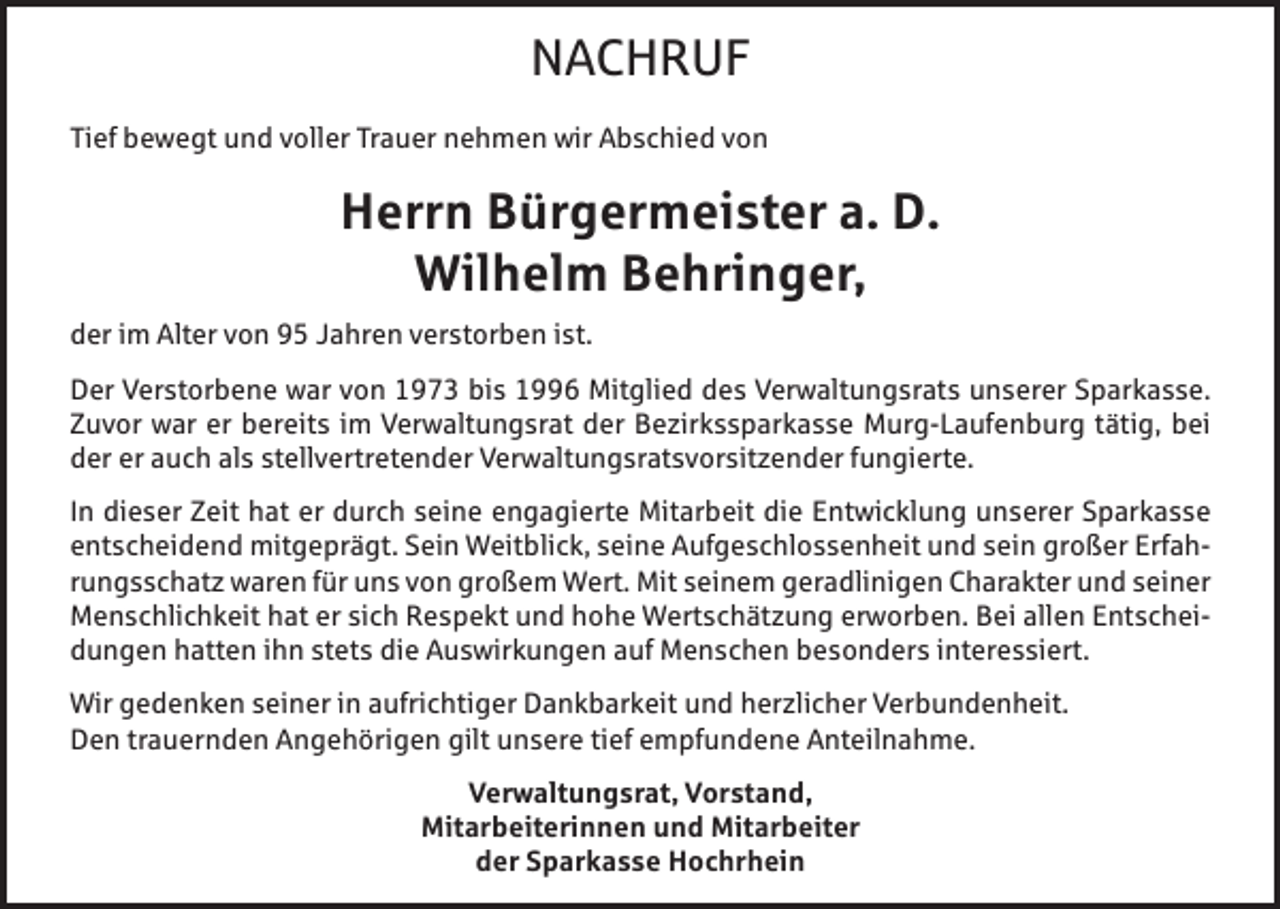 <p>NACHRUF<br />Tief bewegt und voller Trauer nehmen wir Abschied von</p><p>Herrn Bürgermeister a. D.<br />Wilhelm Behringer,<br />der im Alter von 95 Jahren verstorben ist.<br />Der Verstorbene war von 1973 bis 1996 Mitglied des Verwaltungsrats unserer Sparkasse.<br />Zuvor war er bereits im Verwaltungsrat der Bezirkssparkasse Murg-Laufenburg tätig, bei<br />der er auch als stellvertretender Verwaltungsratsvorsitzender fungierte.<br />In dieser Zeit hat er durch seine engagierte Mitarbeit die Entwicklung unserer Sparkasse<br />entscheidend mitgeprägt. Sein Weitblick, seine Aufgeschlossenheit und sein großer Erfahrungsschatz waren für uns von großem Wert. Mit seinem geradlinigen Charakter und seiner<br />Menschlichkeit hat er sich Respekt und hohe Wertschätzung erworben. Bei allen Entscheidungen hatten ihn stets die Auswirkungen auf Menschen besonders interessiert.<br />Wir gedenken seiner in aufrichtiger Dankbarkeit und herzlicher Verbundenheit.<br />Den trauernden Angehörigen gilt unsere tief empfundene Anteilnahme.<br />Verwaltungsrat, Vorstand,<br />Mitarbeiterinnen und Mitarbeiter<br />der Sparkasse Hochrhein</p>