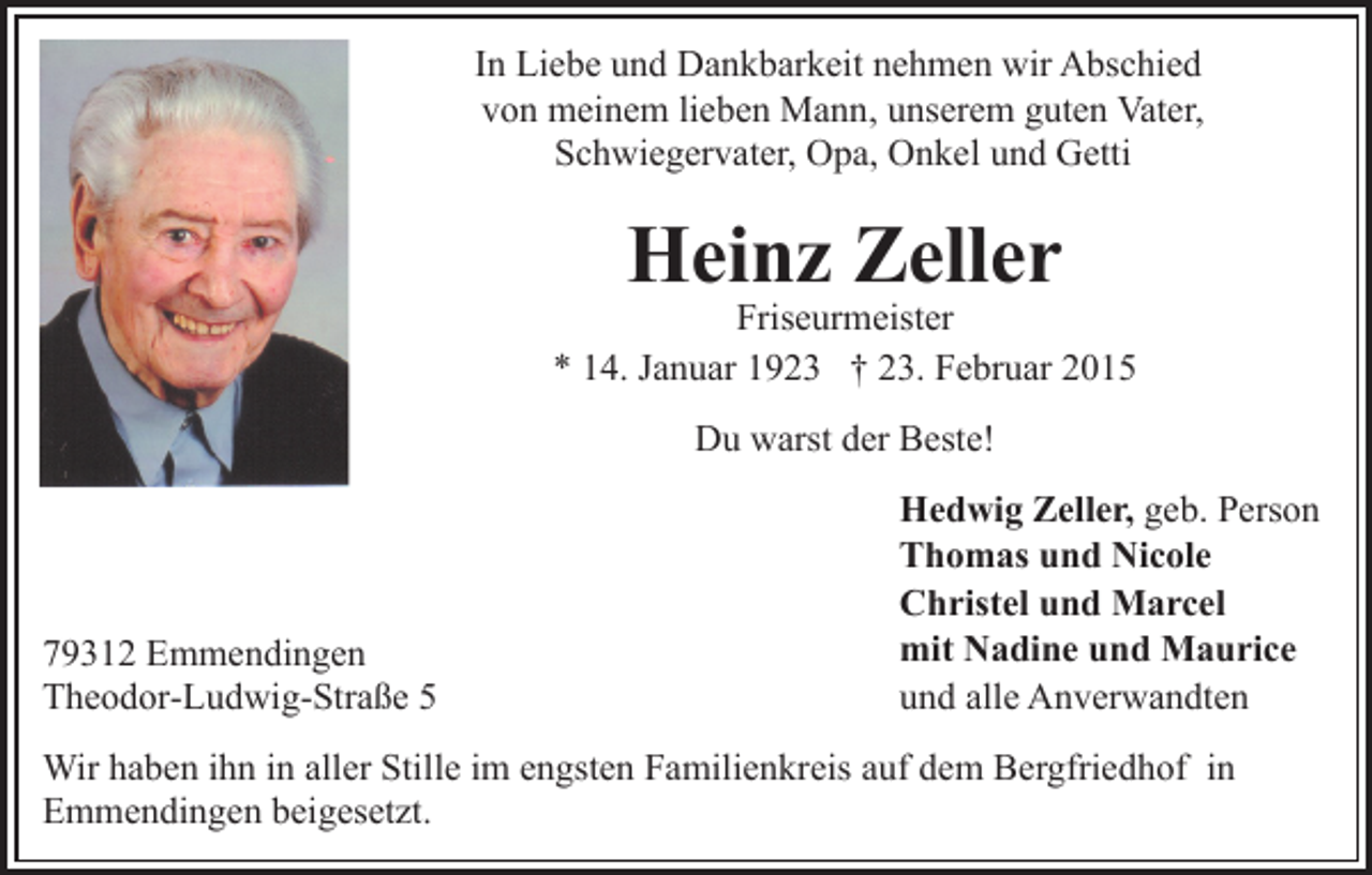 <p>In Liebe und Dankbarkeit nehmen wir Abschied<br />von meinem lieben Mann, unserem guten Vater,<br />Schwiegervater, Opa, Onkel und Getti</p><p>Heinz Zeller</p><p>Friseurmeister<br />* 14. Januar 1923 † 23. Februar 2015<br />Du warst der Beste!</p><p>79312 Emmendingen<br />Theodor-Ludwig-Straße 5</p><p>Hedwig Zeller, geb. Person<br />Thomas und Nicole<br />Christel und Marcel<br />mit Nadine und Maurice<br />und alle Anverwandten</p><p>Wir haben ihn in aller Stille im engsten Familienkreis auf dem Bergfriedhof in<br />Emmendingen beigesetzt.</p>