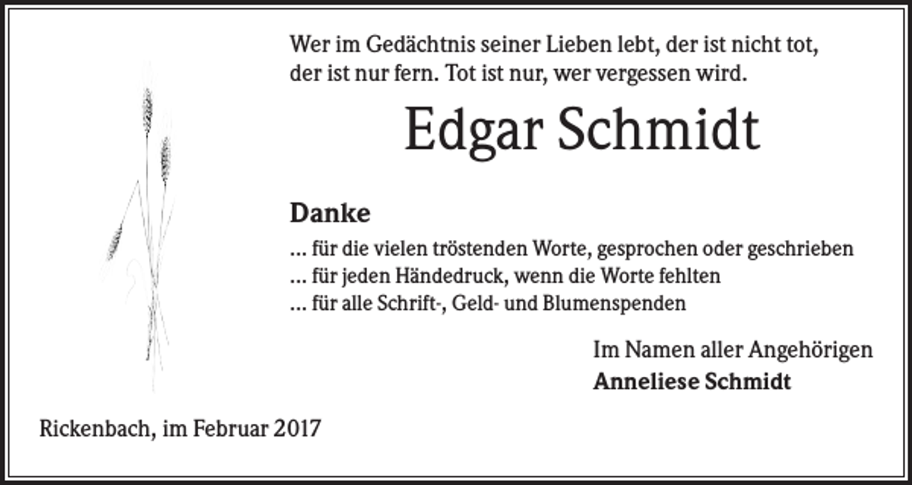 <p>Wer im Gedächtnis seiner Lieben lebt, der ist nicht tot,<br />der ist nur fern. Tot ist nur, wer vergessen wird.</p><p>Edgar Schmidt<br />Danke<br />... für die vielen tröstenden Worte, gesprochen oder geschrieben<br />... für jeden Händedruck, wenn die Worte fehlten<br />... für alle Schrift-, Geld- und Blumenspenden</p><p>Im Namen aller Angehörigen<br />Anneliese Schmidt<br />Rickenbach, im Februar 2017</p>
