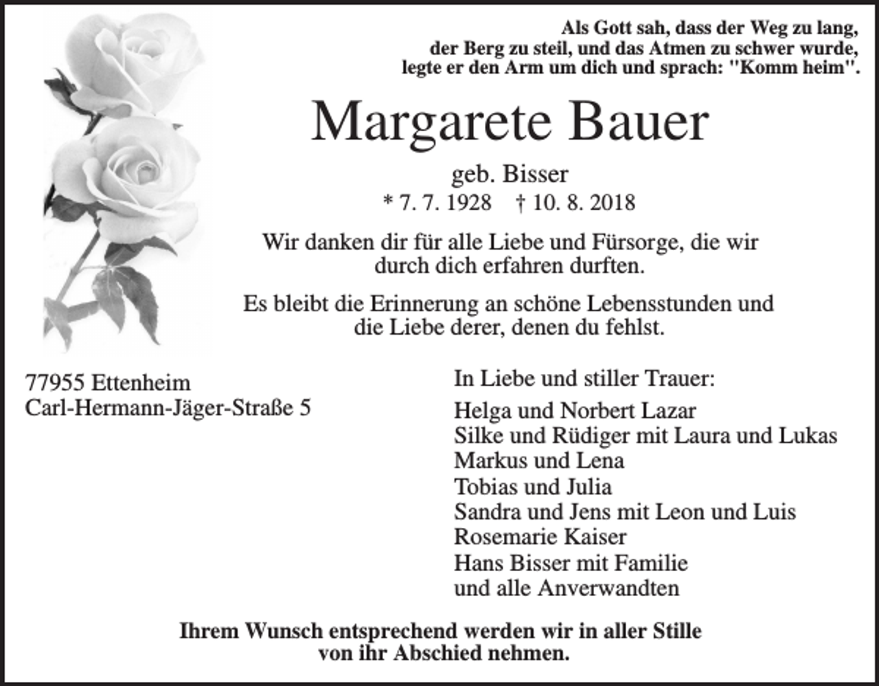 <p>Als Gott sah, dass der Weg zu lang,<br />der Berg zu steil, und das Atmen zu schwer wurde,<br />legte er den Arm um dich und sprach: "Komm heim".</p><p>Margarete Bauer<br />geb. Bisser<br />* 7. 7. 1928</p><p>† 10. 8. 2018</p><p>Wir danken dir für alle Liebe und Fürsorge, die wir<br />durch dich erfahren durften.<br />Es bleibt die Erinnerung an schöne Lebensstunden und<br />die Liebe derer, denen du fehlst.<br />77955 Ettenheim<br />Carl-Hermann-Jäger-Straße 5</p><p>In Liebe und stiller Trauer:<br />Helga und Norbert Lazar<br />Silke und Rüdiger mit Laura und Lukas<br />Markus und Lena<br />Tobias und Julia<br />Sandra und Jens mit Leon und Luis<br />Rosemarie Kaiser<br />Hans Bisser mit Familie<br />und alle Anverwandten</p><p>Ihrem Wunsch entsprechend werden wir in aller Stille<br />von ihr Abschied nehmen.</p>