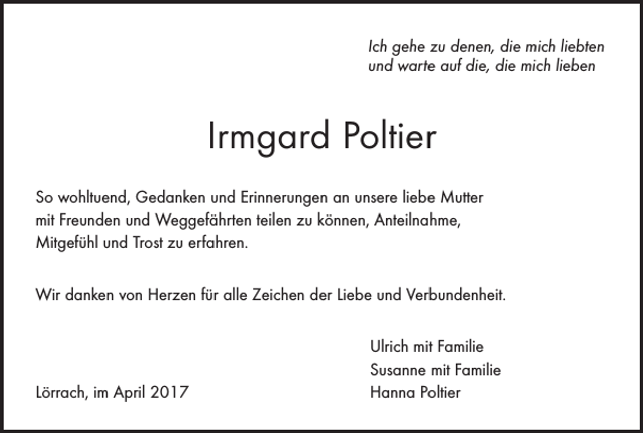<p>Ich gehe zu denen, die mich liebten<br />und warte auf die, die mich lieben</p><p>Irmgard Poltier<br />So wohltuend, Gedanken und Erinnerungen an unsere liebe Mutter<br />mit Freunden und Weggefährten teilen zu können, Anteilnahme,<br />Mitgefühl und Trost zu erfahren.<br />Wir danken von Herzen für alle Zeichen der Liebe und Verbundenheit.</p><p>Lörrach, im April 2017</p><p>Ulrich mit Familie<br />Susanne mit Familie<br />Hanna Poltier</p>
