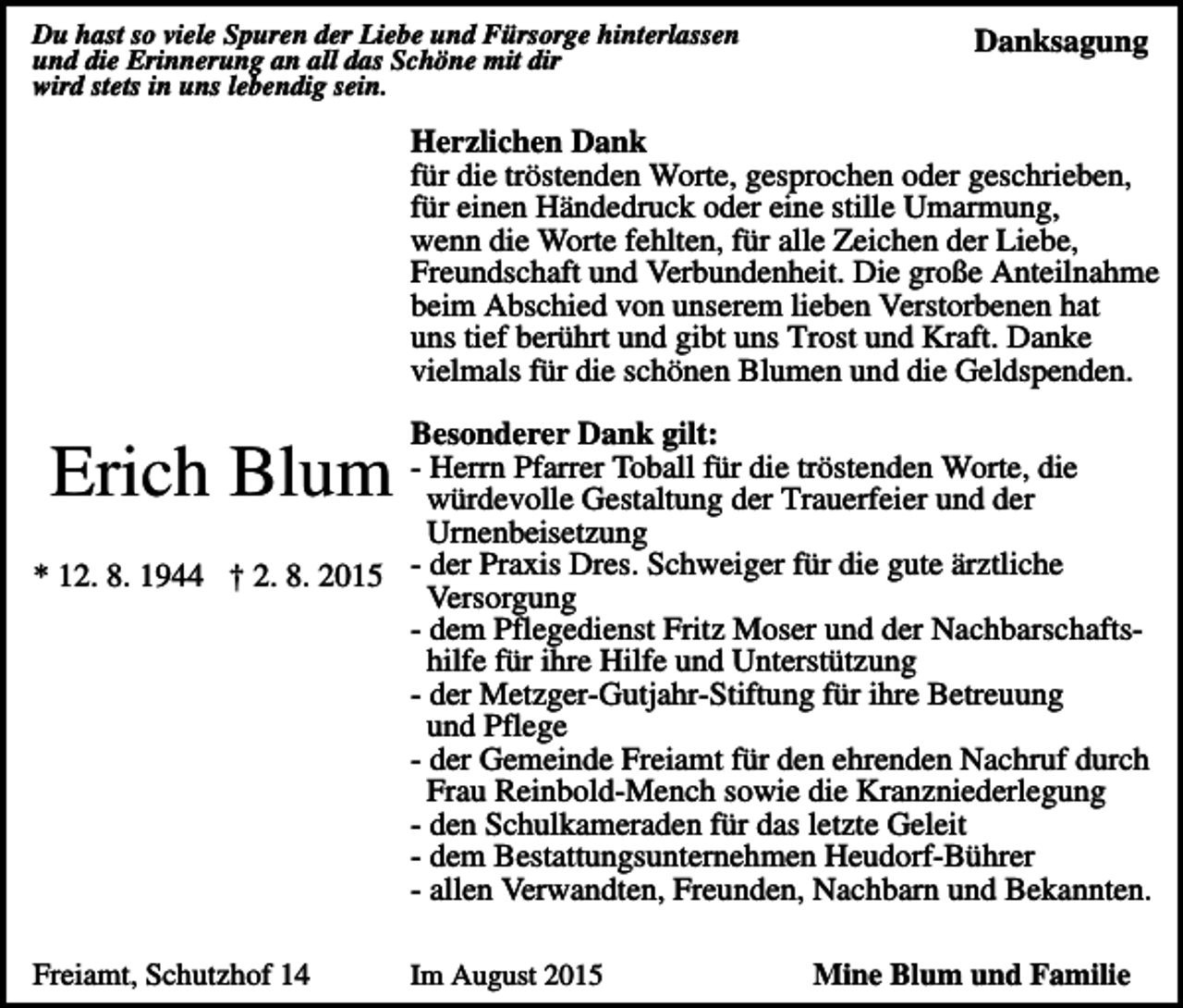 <p>Du hast so viele Spuren der Liebe und Fürsorge hinterlassen<br />und die Erinnerung an all das Schöne mit dir<br />wird stets in uns lebendig sein.</p><p>Danksagung</p><p>Herzlichen Dank<br />für die tröstenden Worte, gesprochen oder geschrieben,<br />für einen Händedruck oder eine stille Umarmung,<br />wenn die Worte fehlten, für alle Zeichen der Liebe,<br />Freundschaft und Verbundenheit. Die große Anteilnahme<br />beim Abschied von unserem lieben Verstorbenen hat<br />uns tief berührt und gibt uns Trost und Kraft. Danke<br />vielmals für die schönen Blumen und die Geldspenden.<br />Besonderer Dank gilt:<br />- Herrn Pfarrer Toball für die tröstenden Worte, die<br />würdevolle Gestaltung der Trauerfeier und der<br />Urnenbeisetzung<br />* 12. 8. 1944 † 2. 8. 2015 der Praxis Dres. Schweiger für die gute ärztliche<br />Versorgung<br />- dem Pflegedienst Fritz Moser und der Nachbarschaftshilfe für ihre Hilfe und Unterstützung<br />- der Metzger-Gutjahr-Stiftung für ihre Betreuung<br />und Pflege<br />- der Gemeinde Freiamt für den ehrenden Nachruf durch<br />Frau Reinbold-Mench sowie die Kranzniederlegung<br />- den Schulkameraden für das letzte Geleit<br />- dem Bestattungsunternehmen Heudorf-Bührer<br />- allen Verwandten, Freunden, Nachbarn und Bekannten.</p><p>Erich Blum</p><p>Freiamt, Schutzhof 14</p><p>Im August 2015</p><p>Mine Blum und Familie</p>