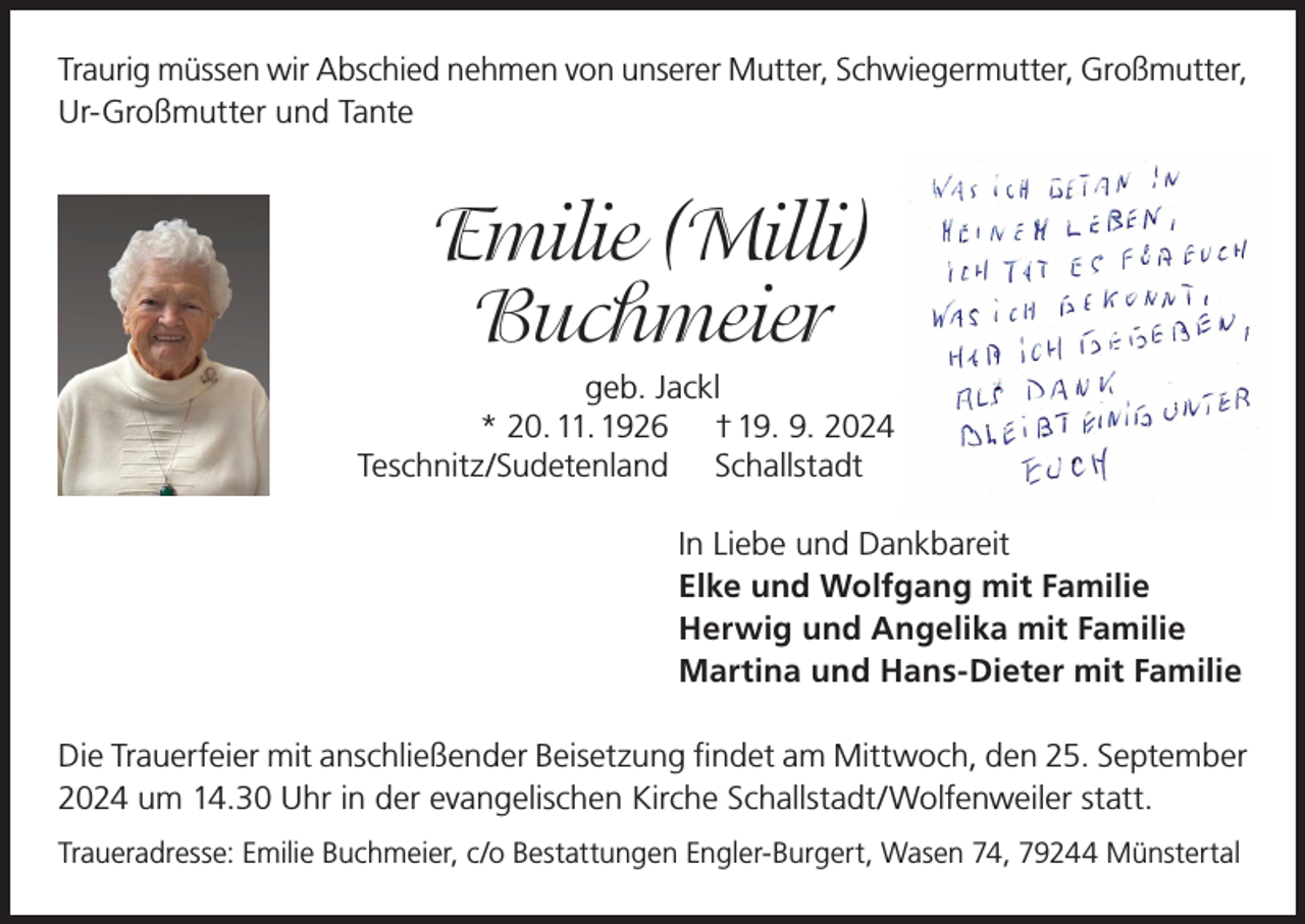 <p>Traurig müssen wir Abschied nehmen von unserer Mutter, Schwiegermutter, Großmutter,<br />Ur-Großmutter und Tante</p>
<p>Emilie (Milli)<br />Buchmeier</p>
<p>geb. Jackl<br />* 20. 11. 1926 † 19. 9. 2024<br />Teschnitz/Sudetenland Schallstadt<br />In Liebe und Dankbareit<br />Elke und Wolfgang mit Familie<br />Herwig und Angelika mit Familie<br />Martina und Hans-Dieter mit Familie</p>
<p>Die Trauerfeier mit anschließender Beisetzung findet am Mittwoch, den 25. September<br />2024 um 14.30 Uhr in der evangelischen Kirche Schallstadt/Wolfenweiler statt.<br />Traueradresse: Emilie Buchmeier, c/o Bestattungen Engler-Burgert, Wasen 74, 79244 Münstertal</p>