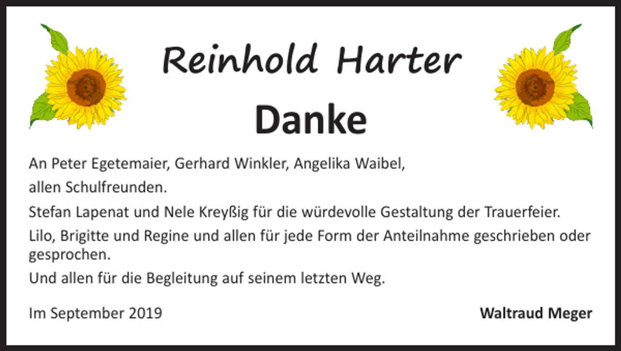 <p>Reinhold Harter</p><p>Danke</p><p>An Peter Egetemaier, Gerhard Winkler, Angelika Waibel,<br />allen Schulfreunden.<br />Stefan Lapenat und Nele Kreyßig für die würdevolle Gestaltung der Trauerfeier.<br />Lilo, Brigitte und Regine und allen für jede Form der Anteilnahme geschrieben oder<br />gesprochen.<br />Und allen für die Begleitung auf seinem letzten Weg.<br />Im September 2019</p><p>Waltraud Meger</p>