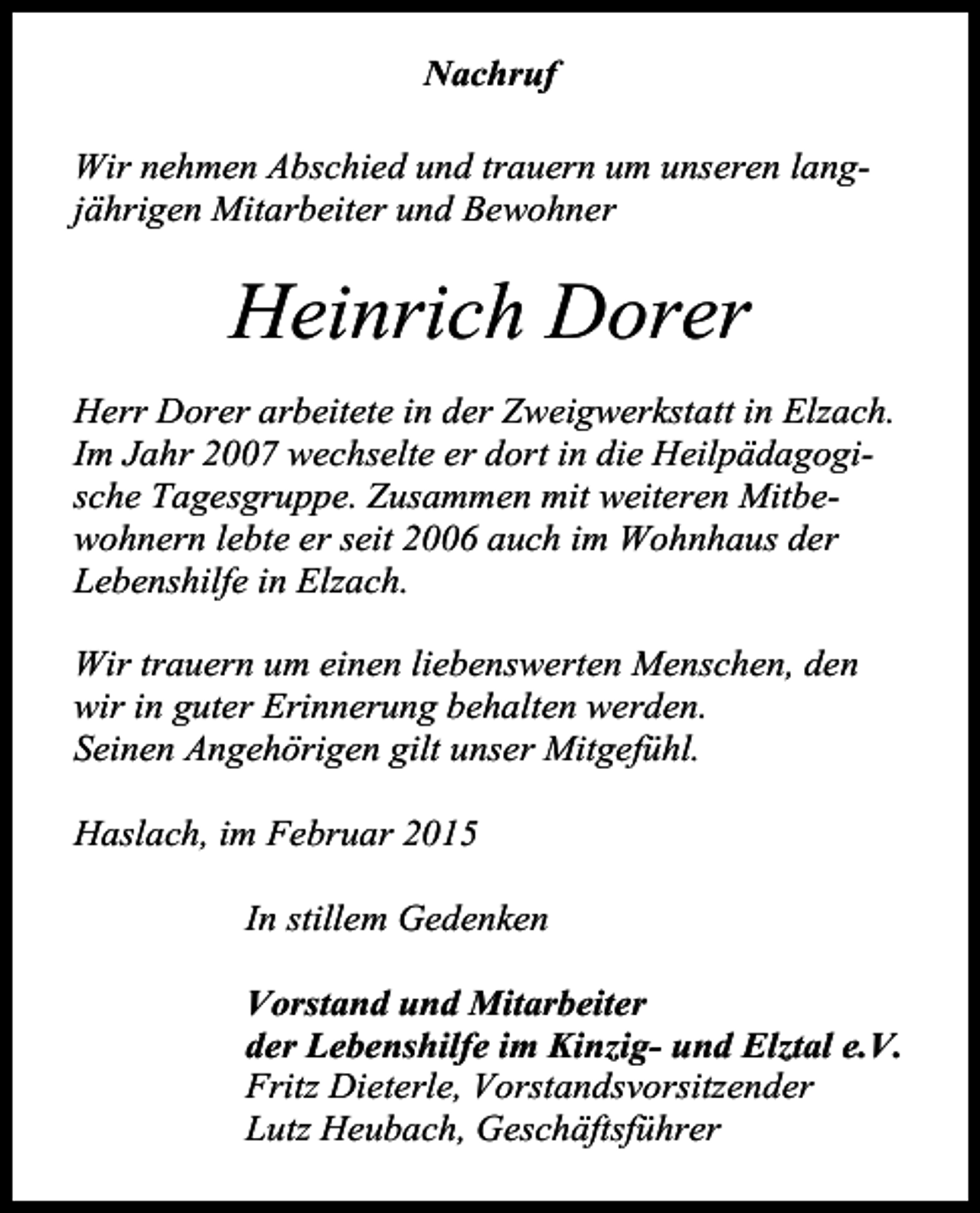 <p>Nachruf<br />Wir nehmen Abschied und trauern um unseren langjährigen Mitarbeiter und Bewohner</p><p>Heinrich Dorer<br />Herr Dorer arbeitete in der Zweigwerkstatt in Elzach.<br />Im Jahr 2007 wechselte er dort in die Heilpädagogische Tagesgruppe. Zusammen mit weiteren Mitbewohnern lebte er seit 2006 auch im Wohnhaus der<br />Lebenshilfe in Elzach.<br />Wir trauern um einen liebenswerten Menschen, den<br />wir in guter Erinnerung behalten werden.<br />Seinen Angehörigen gilt unser Mitgefühl.<br />Haslach, im Februar 2015<br />In stillem Gedenken<br />Vorstand und Mitarbeiter<br />der Lebenshilfe im Kinzig- und Elztal e.V.<br />Fritz Dieterle, Vorstandsvorsitzender<br />Lutz Heubach, Geschäftsführer</p>