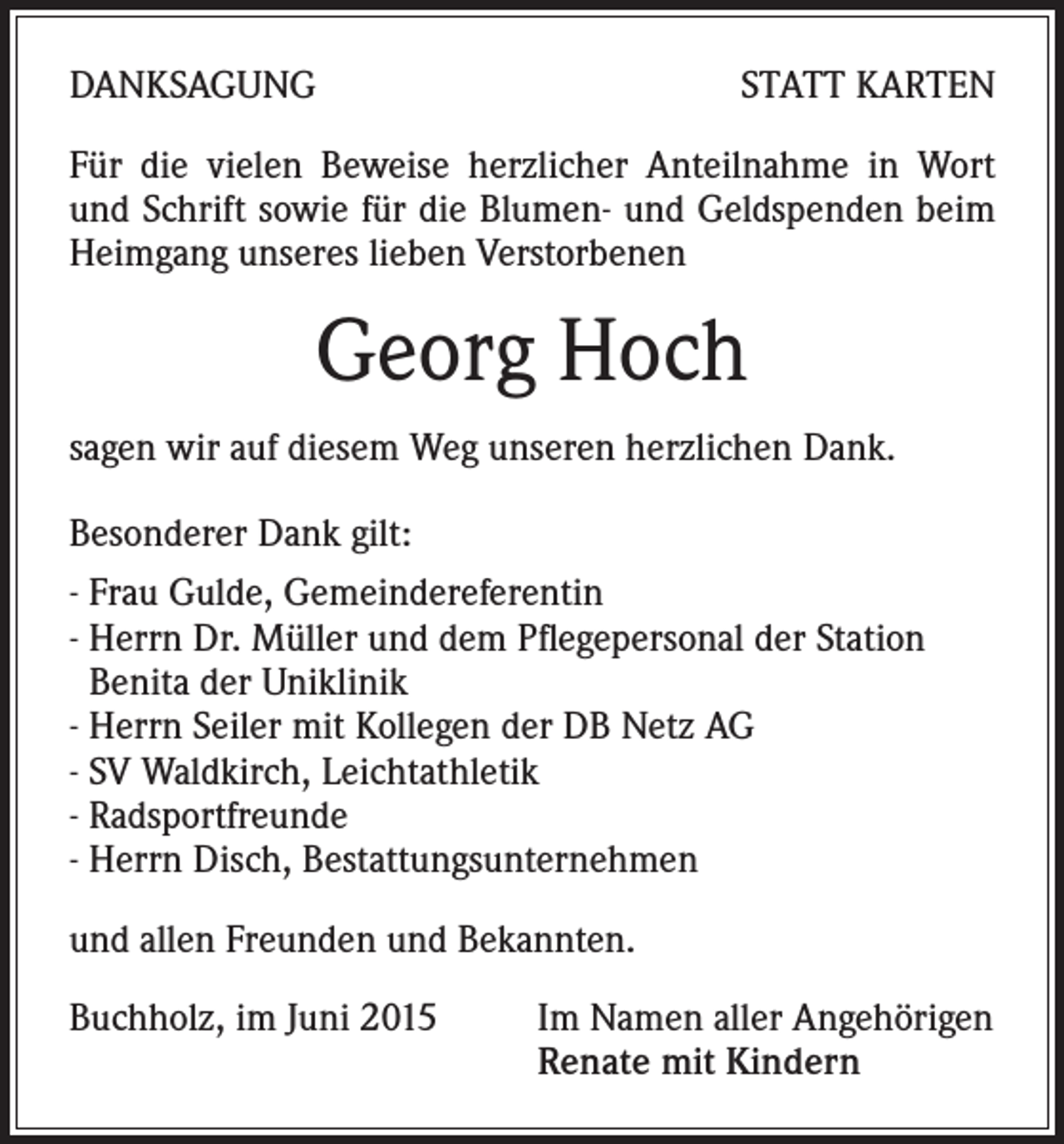 <p>DANKSAGUNG</p><p>STATT KARTEN</p><p>Für die vielen Beweise herzlicher Anteilnahme in Wort<br />und Schrift sowie für die Blumen- und Geldspenden beim<br />Heimgang unseres lieben Verstorbenen</p><p>Georg Hoch<br />sagen wir auf diesem Weg unseren herzlichen Dank.<br />Besonderer Dank gilt:<br />- Frau Gulde, Gemeindereferentin<br />- Herrn Dr. Müller und dem Pflegepersonal der Station<br />Benita der Uniklinik<br />- Herrn Seiler mit Kollegen der DB Netz AG<br />- SV Waldkirch, Leichtathletik<br />- Radsportfreunde<br />- Herrn Disch, Bestattungsunternehmen<br />und allen Freunden und Bekannten.<br />Buchholz, im Juni 2015 Im Namen aller Angehörigen<br />Renate mit Kindern</p>