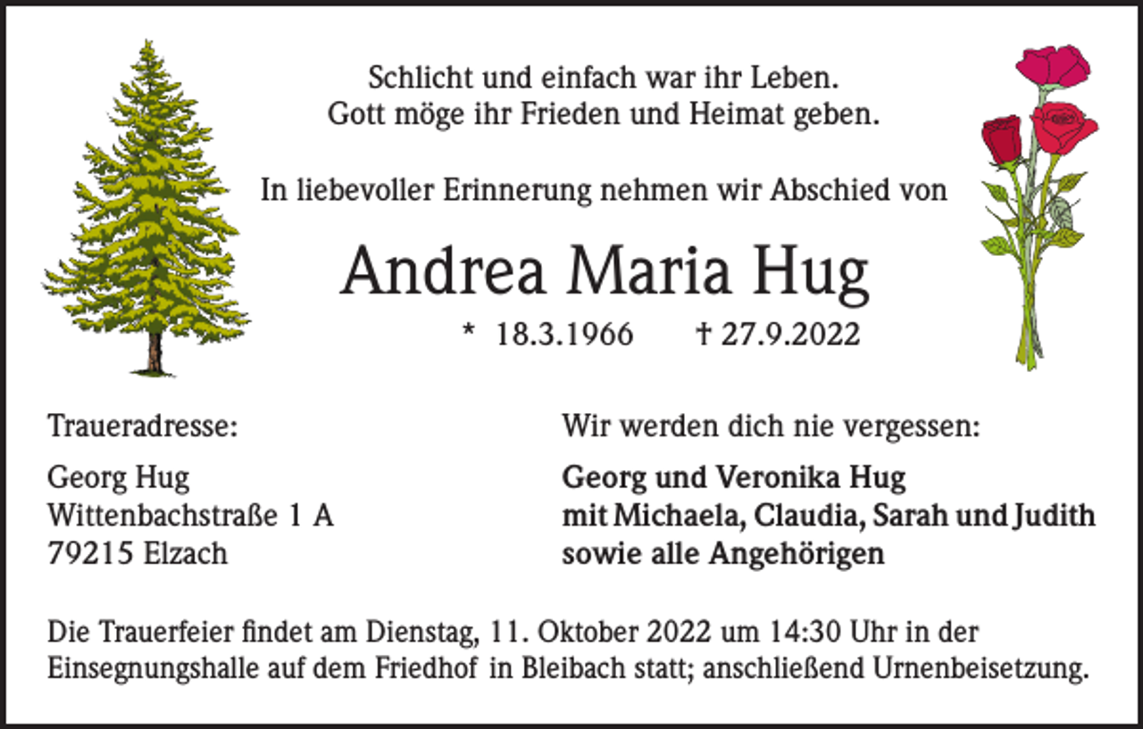 <p>Schlicht und einfach war ihr Leben.<br />Gott möge ihr Frieden und Heimat geben.<br />In liebevoller Erinnerung nehmen wir Abschied von</p><p>Andrea Maria Hug<br />* 18.3.1966</p><p>† 27.9.2022</p><p>Traueradresse:</p><p>Wir werden dich nie vergessen:</p><p>Georg Hug<br />Wittenbachstraße 1 A<br />79215 Elzach</p><p>Georg und Veronika Hug<br />mit Michaela, Claudia, Sarah und Judith<br />sowie alle Angehörigen</p><p>Die Trauerfeier findet am Dienstag, 11. Oktober 2022 um 14:30 Uhr in der<br />Einsegnungshalle auf dem Friedhof in Bleibach statt; anschließend Urnenbeisetzung.</p>