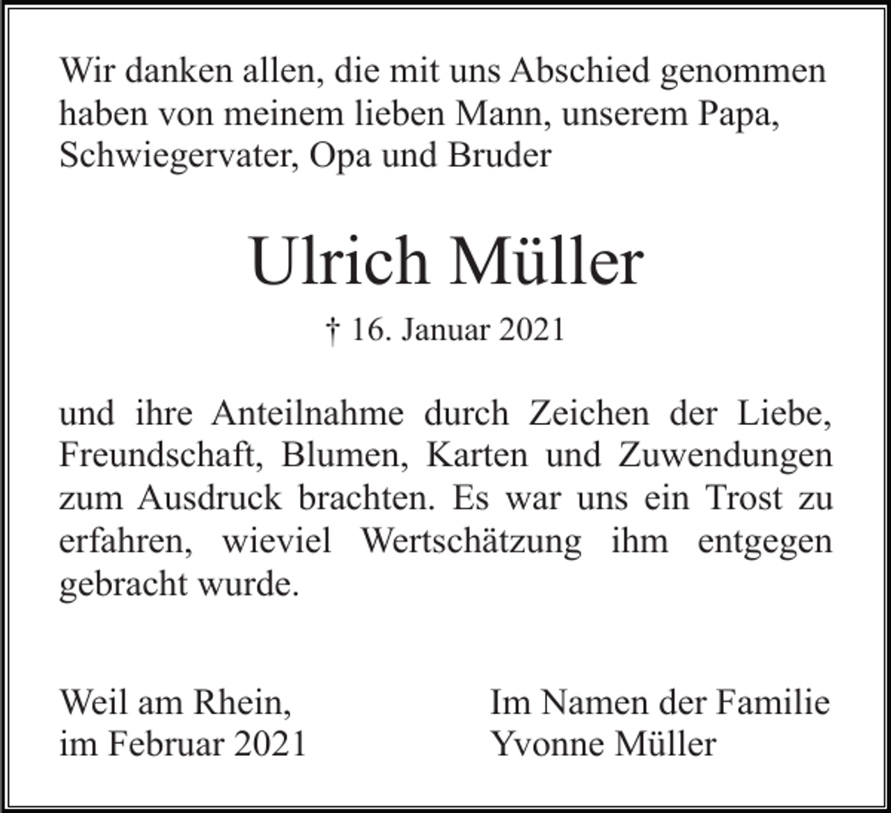 <p>Wir danken allen, die mit uns Abschied genommen<br />haben von meinem lieben Mann, unserem Papa,<br />Schwiegervater, Opa und Bruder</p><p>Ulrich Müller<br />† 16. Januar 2021</p><p>und ihre Anteilnahme durch Zeichen der Liebe,<br />Freundschaft, Blumen, Karten und Zuwendungen<br />zum Ausdruck brachten. Es war uns ein Trost zu<br />erfahren, wieviel Wertschätzung ihm entgegen<br />gebracht wurde.<br />Weil am Rhein,<br />im Februar 2021</p><p>Im Namen der Familie<br />Yvonne Müller</p>