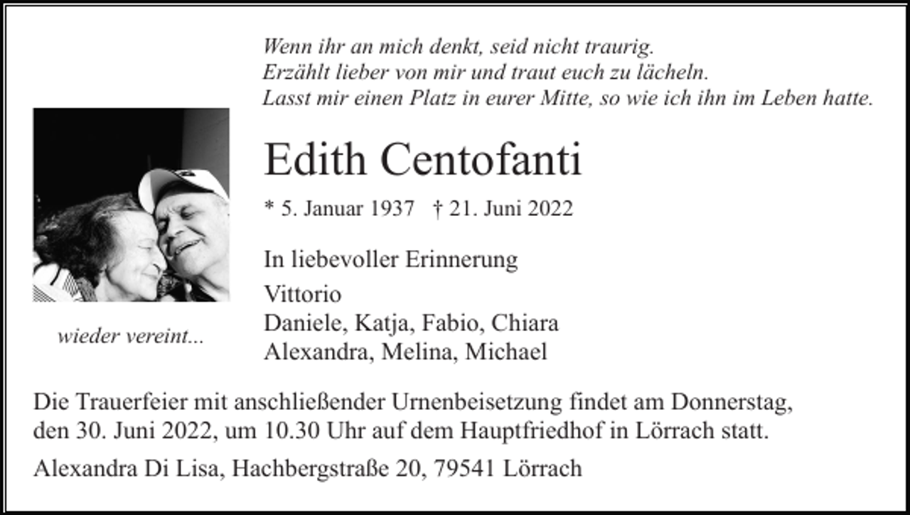<p>Wenn ihr an mich denkt, seid nicht traurig.<br />Erzählt lieber von mir und traut euch zu lächeln.<br />Lasst mir einen Platz in eurer Mitte, so wie ich ihn im Leben hatte.</p><p>Edith Centofanti<br />* 5. Januar 1937 † 21. Juni 2022</p><p>wieder vereint...</p><p>In liebevoller Erinnerung<br />Vittorio<br />Daniele, Katja, Fabio, Chiara<br />Alexandra, Melina, Michael</p><p>Die Trauerfeier mit anschließender Urnenbeisetzung findet am Donnerstag,<br />den 30. Juni 2022, um 10.30 Uhr auf dem Hauptfriedhof in Lörrach statt.<br />Alexandra Di Lisa, Hachbergstraße 20, 79541 Lörrach</p>