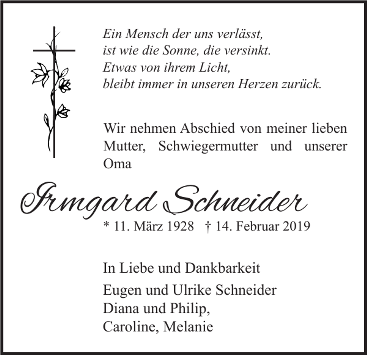 <p>Ein Mensch der uns verlässt,<br />ist wie die Sonne, die versinkt.<br />Etwas von ihrem Licht,<br />bleibt immer in unseren Herzen zurück.</p><p>Wir nehmen Abschied von meiner lieben<br />Mutter, Schwiegermutter und unserer<br />Oma</p><p>Irmgard Schneider</p><p>* 11. März 1928 † 14. Februar 2019</p><p>In Liebe und Dankbarkeit<br />Eugen und Ulrike Schneider<br />Diana und Philip,<br />Caroline, Melanie</p>