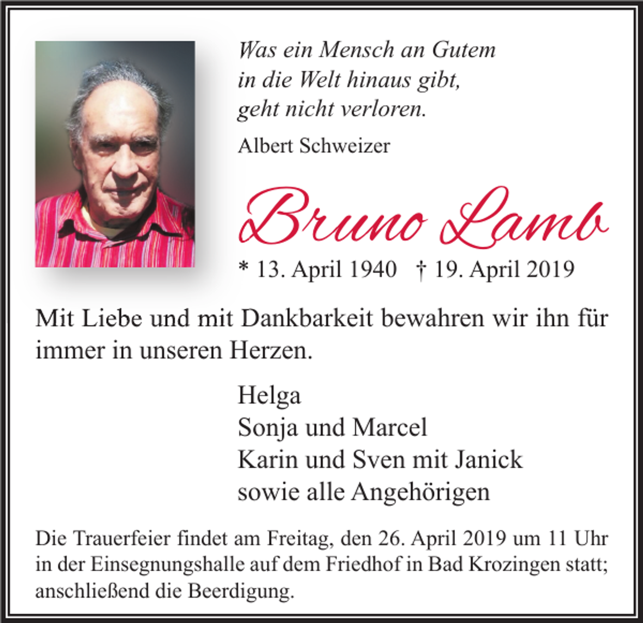 <p>Was ein Mensch an Gutem<br />in die Welt hinaus gibt,<br />geht nicht verloren.<br />Albert Schweizer</p><p>Bruno Lamb<br />* 13. April 1940 † 19. April 2019</p><p>Mit Liebe und mit Dankbarkeit bewahren wir ihn für<br />immer in unseren Herzen.<br />Helga<br />Sonja und Marcel<br />Karin und Sven mit Janick<br />sowie alle Angehörigen<br />Die Trauerfeier findet am Freitag, den 26. April 2019 um 11 Uhr<br />in der Einsegnungshalle auf dem Friedhof in Bad Krozingen statt;<br />anschließend die Beerdigung.</p>