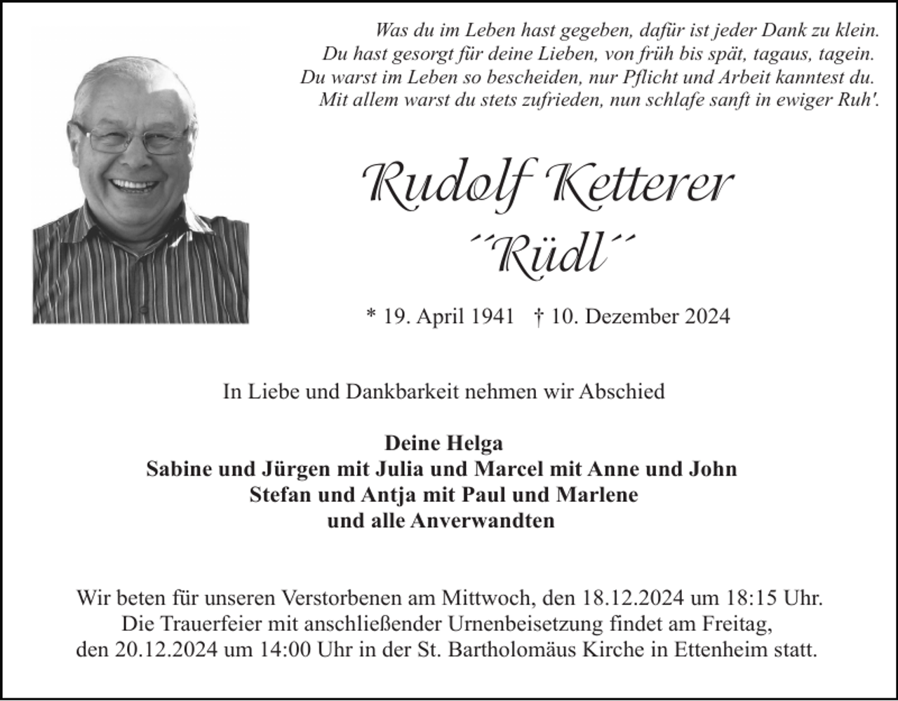 <p>Was du im Leben hast gegeben, dafür ist jeder Dank zu klein.<br />Du hast gesorgt für deine Lieben, von früh bis spät, tagaus, tagein.<br />Du warst im Leben so bescheiden, nur Pflicht und Arbeit kanntest du.<br />Mit allem warst du stets zufrieden, nun schlafe sanft in ewiger Ruh'.</p><p>Rudolf Ketterer<br />´´Rüdl´´<br />* 19. April 1941 † 10. Dezember 2024<br />In Liebe und Dankbarkeit nehmen wir Abschied<br />Deine Helga<br />Sabine und Jürgen mit Julia und Marcel mit Anne und John<br />Stefan und Antja mit Paul und Marlene<br />und alle Anverwandten</p><p>Wir beten für unseren Verstorbenen am Mittwoch, den 18.12.2024 um 18:15 Uhr.<br />Die Trauerfeier mit anschließender Urnenbeisetzung findet am Freitag,<br />den 20.12.2024 um 14:00 Uhr in der St. Bartholomäus Kirche in Ettenheim statt.</p>