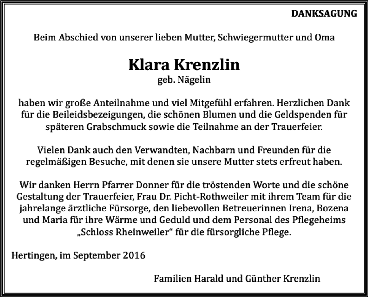 <p>DANKSAGUNG<br />Beim Abschied von unserer lieben Mutter, Schwiegermutter und Oma</p><p>Klara Krenzlin<br />geb. Nägelin<br />haben wir große Anteilnahme und viel Mitgefühl erfahren. Herzlichen Dank<br />für die Beileidsbezeigungen, die schönen Blumen und die Geldspenden für<br />späteren Grabschmuck sowie die Teilnahme an der Trauerfeier.<br />Vielen Dank auch den Verwandten, Nachbarn und Freunden für die<br />regelmäßigen Besuche, mit denen sie unsere Mutter stets erfreut haben.<br />Wir danken Herrn Pfarrer Donner für die tröstenden Worte und die schöne<br />Gestaltung der Trauerfeier, Frau Dr. Picht-Rothweiler mit ihrem Team für die<br />jahrelange ärztliche Fürsorge, den liebevollen Betreuerinnen Irena, Bozena<br />und Maria für ihre Wärme und Geduld und dem Personal des Pflegeheims<br />„Schloss Rheinweiler“ für die fürsorgliche Pflege.<br />Hertingen, im September 2016<br />Familien Harald und Günther Krenzlin</p>