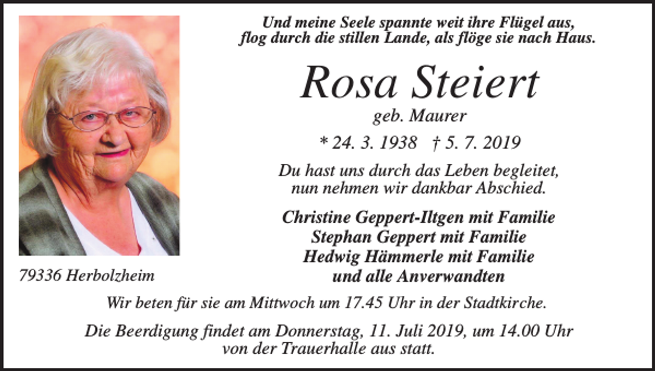 <p>Und meine Seele spannte weit ihre Flügel aus,<br />flog durch die stillen Lande, als flöge sie nach Haus.</p><p>Rosa Steiert<br />geb. Maurer<br />* 24. 3. 1938 † 5. 7. 2019<br />Du hast uns durch das Leben begleitet,<br />nun nehmen wir dankbar Abschied.<br />Christine Geppert-Iltgen mit Familie<br />Stephan Geppert mit Familie<br />Hedwig Hämmerle mit Familie<br />79336 Herbolzheim<br />und alle Anverwandten<br />Wir beten für sie am Mittwoch um 17.45 Uhr in der Stadtkirche.<br />Die Beerdigung findet am Donnerstag, 11. Juli 2019, um 14.00 Uhr<br />von der Trauerhalle aus statt.</p>