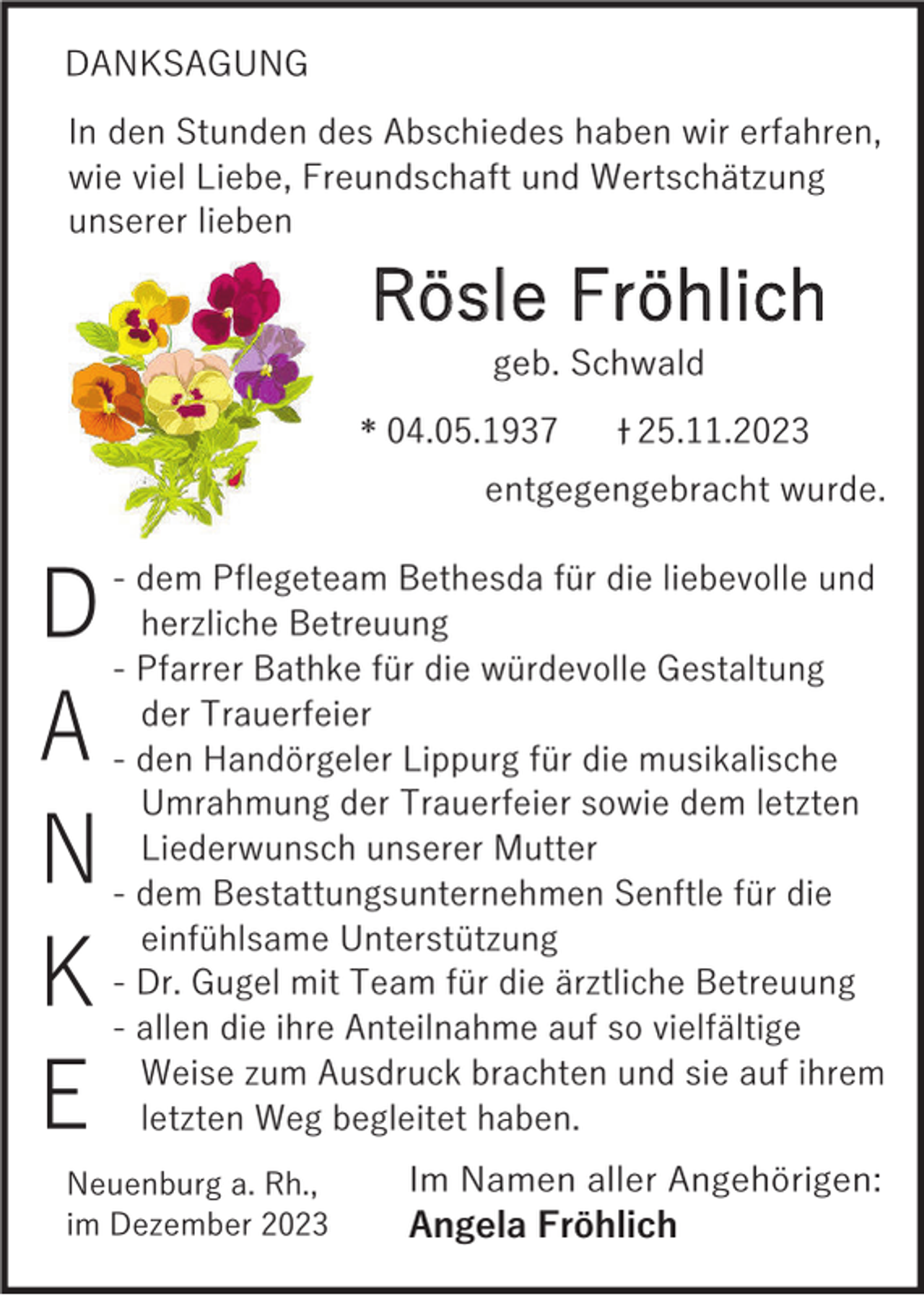 <p>DANKSAGUNG</p><p>In den Stunden des Abschiedes haben wir erfahren,<br />wie viel Liebe, Freundschaft und Wertschätzung<br />unserer lieben</p><p>Rösle Fröhlich<br />geb. Schwald</p><p>* 04.05.1937</p><p>25.11.2023</p><p>entgegengebracht wurde.</p><p>D<br />A<br />N<br />K<br />E</p><p>- dem Pflegeteam Bethesda für die liebevolle und<br />herzliche Betreuung<br />- Pfarrer Bathke für die würdevolle Gestaltung<br />der Trauerfeier<br />- den Handörgeler Lippurg für die musikalische<br />Umrahmung der Trauerfeier sowie dem letzten<br />Liederwunsch unserer Mutter<br />- dem Bestattungsunternehmen Senftle für die<br />einfühlsame Unterstützung<br />- Dr. Gugel mit Team für die ärztliche Betreuung<br />- allen die ihre Anteilnahme auf so vielfältige<br />Weise zum Ausdruck brachten und sie auf ihrem<br />letzten Weg begleitet haben.</p><p>Neuenburg a. Rh.,<br />im Dezember 2023</p><p>Im Namen aller Angehörigen:<br />Angela Fröhlich</p>
