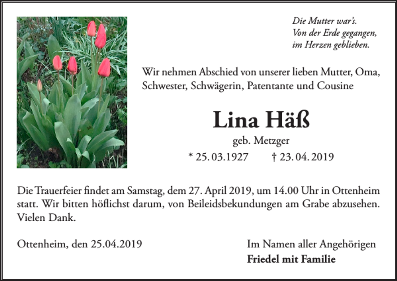 <p>Die Mutter war’s.<br />Von der Erde gegangen,<br />im Herzen geblieben.</p><p>Wir nehmen Abschied von unserer lieben Mutter, Oma,<br />Schwester, Schwägerin, Patentante und Cousine</p><p>Lina Häß</p><p>geb. Metzger<br />* 25. 03.1927<br />† 23. 04. 2019<br />Die Trauerfeier findet am Samstag, dem 27. April 2019, um 14.00 Uhr in Ottenheim<br />statt. Wir bitten höflichst darum, von Beileidsbekundungen am Grabe abzusehen.<br />Vielen Dank.<br />Ottenheim, den 25.04.2019</p><p>Im Namen aller Angehörigen<br />Friedel mit Familie</p>