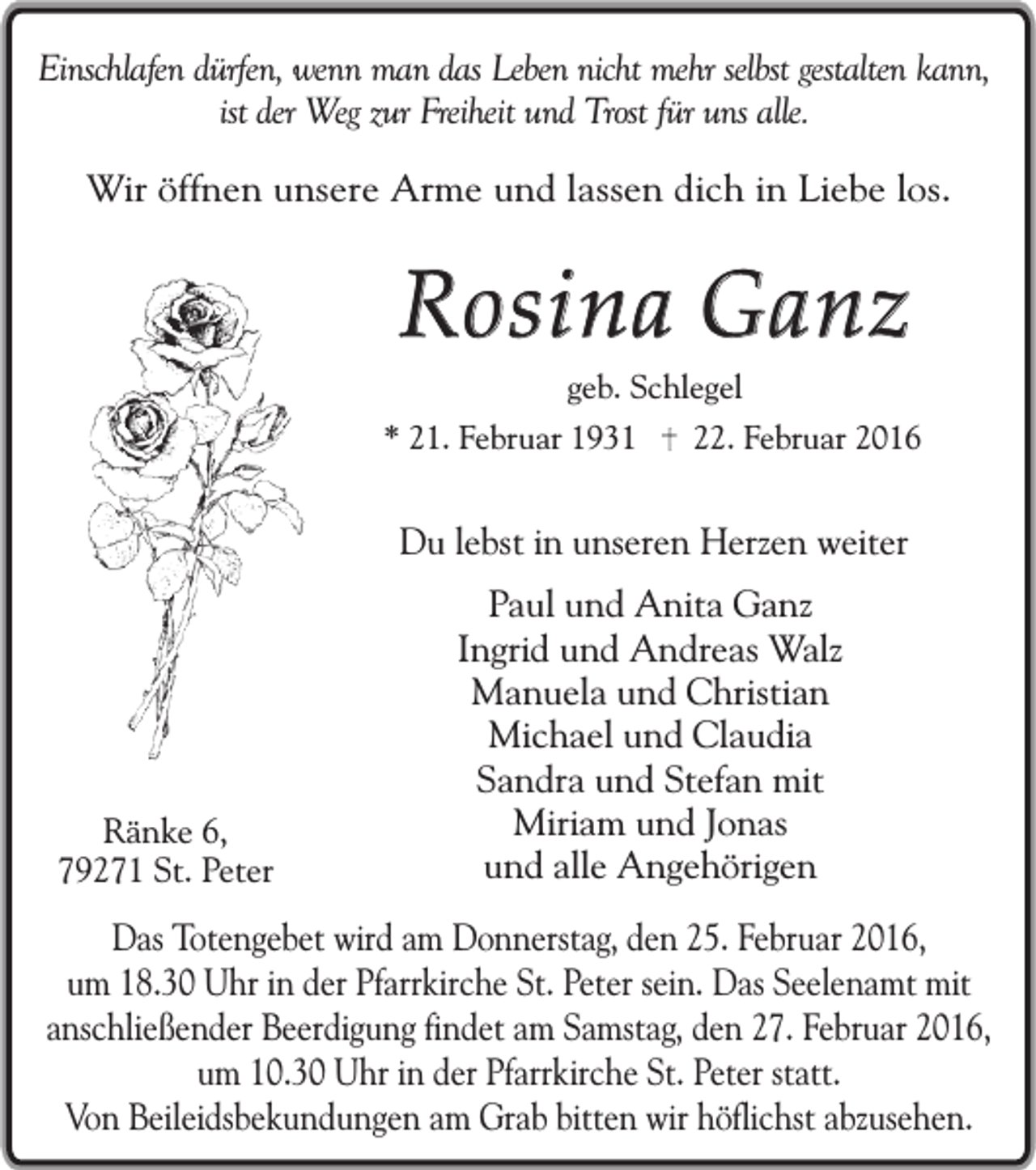 <p>Einschlafen dürfen, wenn man das Leben nicht mehr selbst gestalten kann,<br />ist der Weg zur Freiheit und Trost für uns alle.<br />Wir öffnen unsere Arme und lassen dich in Liebe los.</p><p>Rosina Ganz<br />geb. Schlegel</p><p>* 21. Februar 1931</p><p>22. Februar 2016</p><p>Du lebst in unseren Herzen weiter</p><p>Ränke 6,<br />79271 St. Peter</p><p>Paul und Anita Ganz<br />Ingrid und Andreas Walz<br />Manuela und Christian<br />Michael und Claudia<br />Sandra und Stefan mit<br />Miriam und Jonas<br />und alle Angehörigen</p><p>Das Totengebet wird am Donnerstag, den 25. Februar 2016,<br />um 18.30 Uhr in der Pfarrkirche St. Peter sein. Das Seelenamt mit<br />anschließender Beerdigung findet am Samstag, den 27. Februar 2016,<br />um 10.30 Uhr in der Pfarrkirche St. Peter statt.<br />Von Beileidsbekundungen am Grab bitten wir höflichst abzusehen.</p>