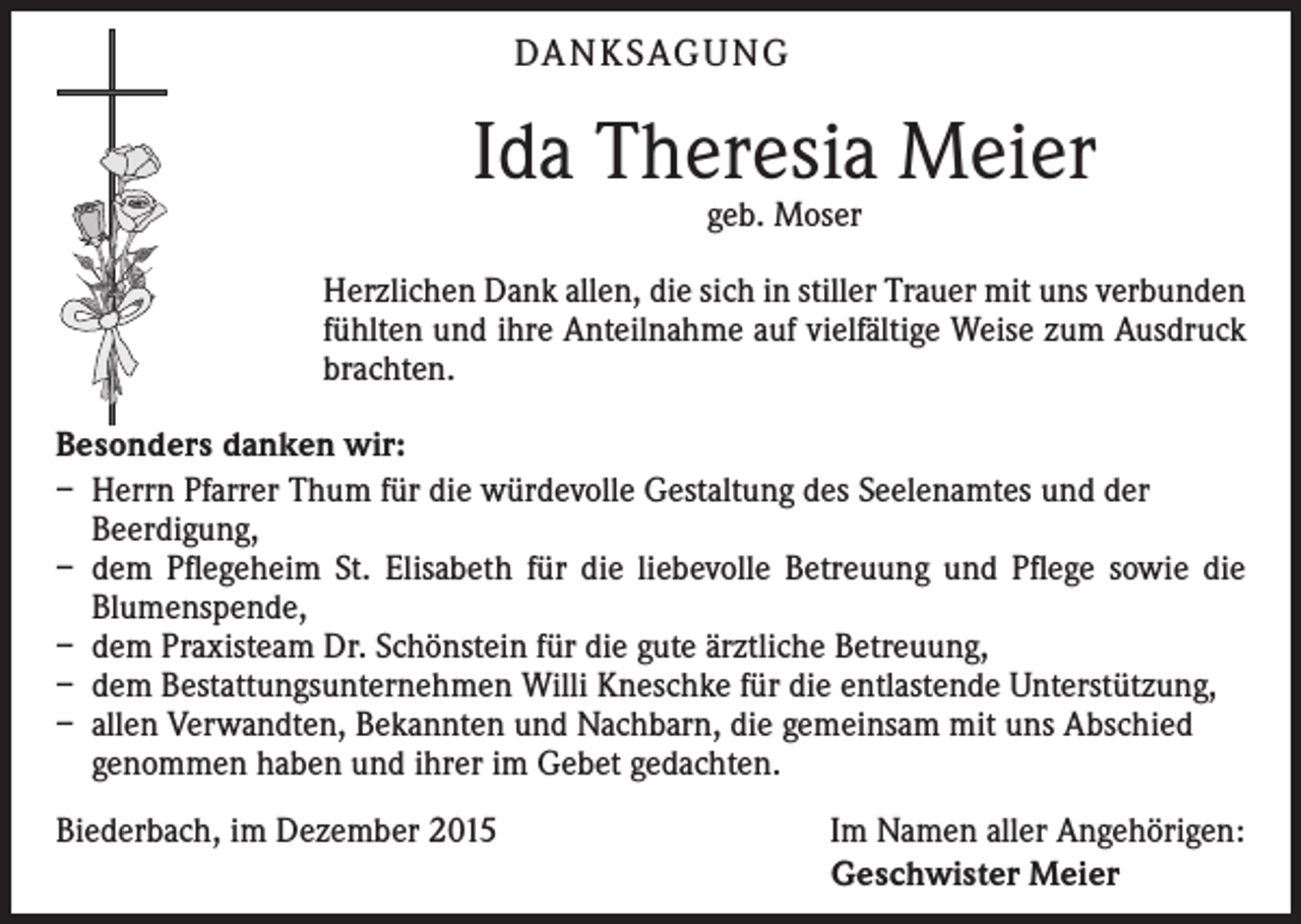 <p>DA N K SAG U NG</p><p>Ida Theresia Meier<br />geb. Moser</p><p>Herzlichen Dank allen, die sich in stiller Trauer mit uns verbunden<br />fühlten und ihre Anteilnahme auf vielfältige Weise zum Ausdruck<br />brachten.<br />Besonders danken wir:<br />– Herrn Pfarrer Thum für die würdevolle Gestaltung des Seelenamtes und der<br />Beerdigung,<br />– dem Pflegeheim St. Elisabeth für die liebevolle Betreuung und Pflege sowie die<br />Blumenspende,<br />– dem Praxisteam Dr. Schönstein für die gute ärztliche Betreuung,<br />– dem Bestattungsunternehmen Willi Kneschke für die entlastende Unterstützung,<br />– allen Verwandten, Bekannten und Nachbarn, die gemeinsam mit uns Abschied<br />genommen haben und ihrer im Gebet gedachten.<br />Biederbach, im Dezember 2015</p><p>Im Namen aller Angehörigen:<br />Geschwister Meier</p>