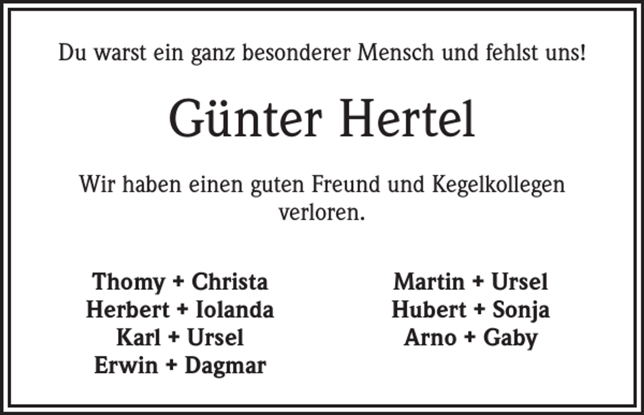 <p>Du warst ein ganz besonderer Mensch und fehlst uns!</p><p>Günter Hertel<br />Wir haben einen guten Freund und Kegelkollegen<br />verloren.</p><p>Thomy + Christa<br />Herbert + Iolanda<br />Karl + Ursel<br />Erwin + Dagmar</p><p>Martin + Ursel<br />Hubert + Sonja<br />Arno + Gaby</p>