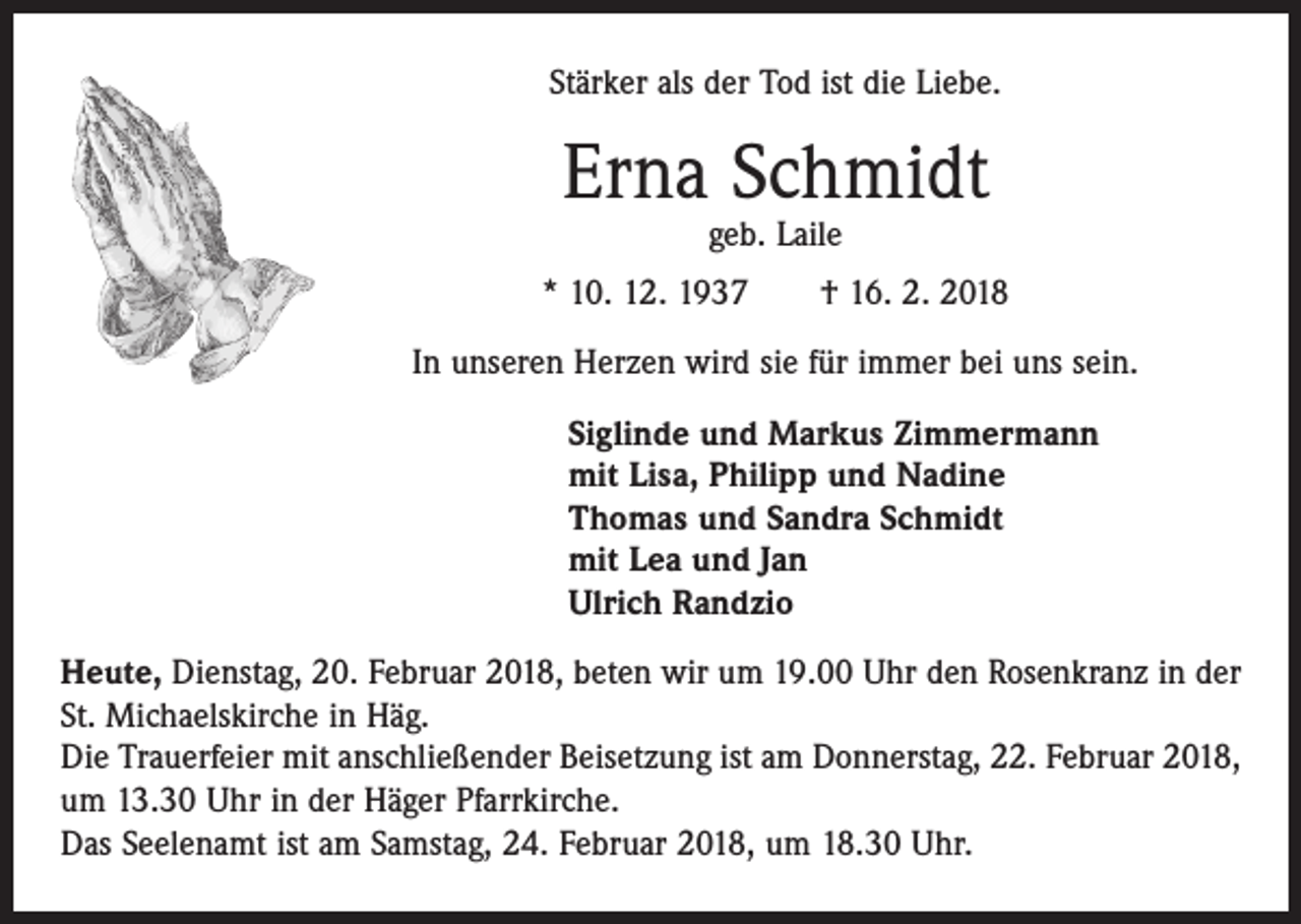 <p>Stärker als der Tod ist die Liebe.</p><p>Erna Schmidt<br />geb. Laile</p><p>* 10. 12. 1937 † 16. 2. 2018<br />In unseren Herzen wird sie für immer bei uns sein.<br />Siglinde und Markus Zimmermann<br />mit Lisa, Philipp und Nadine<br />Thomas und Sandra Schmidt<br />mit Lea und Jan<br />Ulrich Randzio<br />Heute, Dienstag, 20. Februar 2018, beten wir um 19.00 Uhr den Rosenkranz in der<br />St. Michaelskirche in Häg.<br />Die Trauerfeier mit anschließender Beisetzung ist am Donnerstag, 22. Februar 2018,<br />um 13.30 Uhr in der Häger Pfarrkirche.<br />Das Seelenamt ist am Samstag, 24. Februar 2018, um 18.30 Uhr.</p>