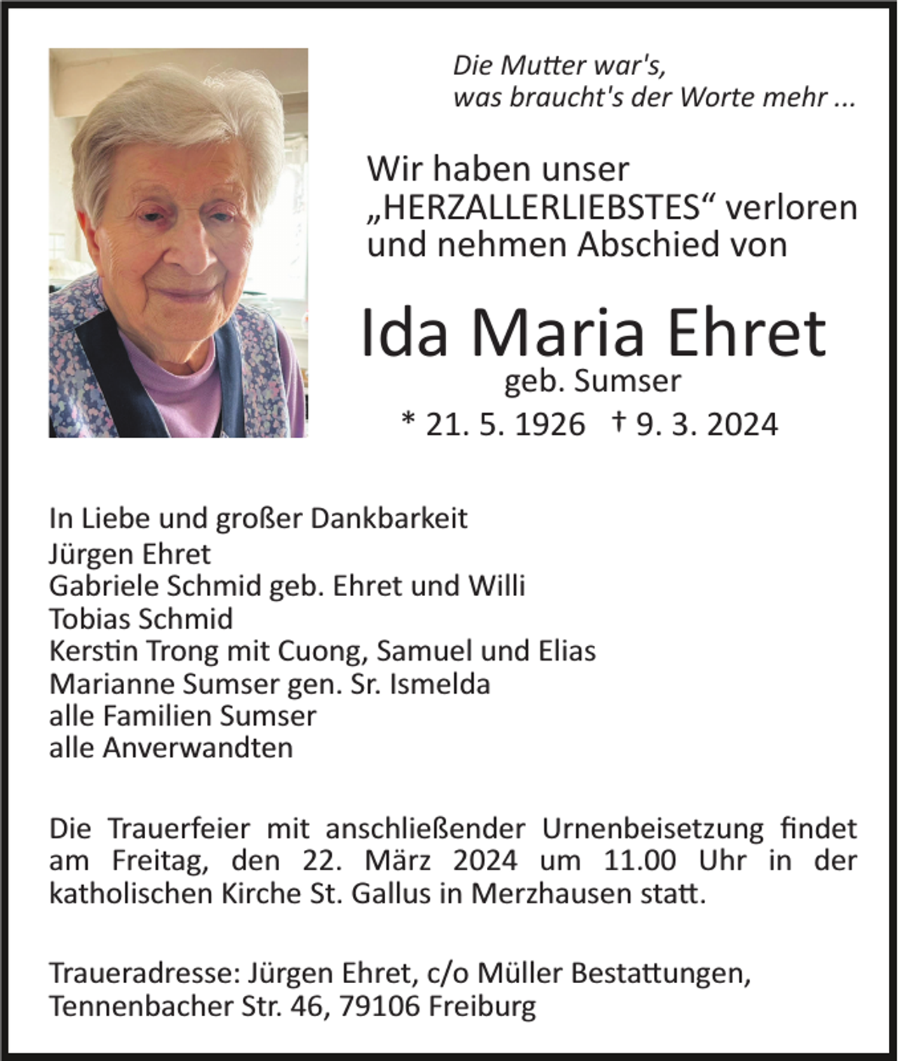 <p>Die Mutter war's,<br />was braucht's der Worte mehr ...</p><p>Wir haben unser<br />„HERZALLERLIEBSTES“ verloren<br />und nehmen Abschied von</p><p>Ida Maria<br />Ehret<br />geb. Sumser<br />* 21. 5. 1926 † 9. 3. 2024<br />In Liebe und großer Dankbarkeit<br />Jürgen Ehret<br />Gabriele Schmid geb. Ehret und Willi<br />Tobias Schmid<br />Kerstin Trong mit Cuong, Samuel und Elias<br />Marianne Sumser gen. Sr. Ismelda<br />alle Familien Sumser<br />alle Anverwandten<br />Die Trauerfeier mit anschließender Urnenbeisetzung ﬁndet<br />am Freitag, den 22. März 2024 um 11.00 Uhr in der<br />katholischen Kirche St. Gallus in Merzhausen statt.<br />Traueradresse: Jürgen Ehret, c/o Müller Bestattungen,<br />Tennenbacher Str. 46, 79106 Freiburg</p>