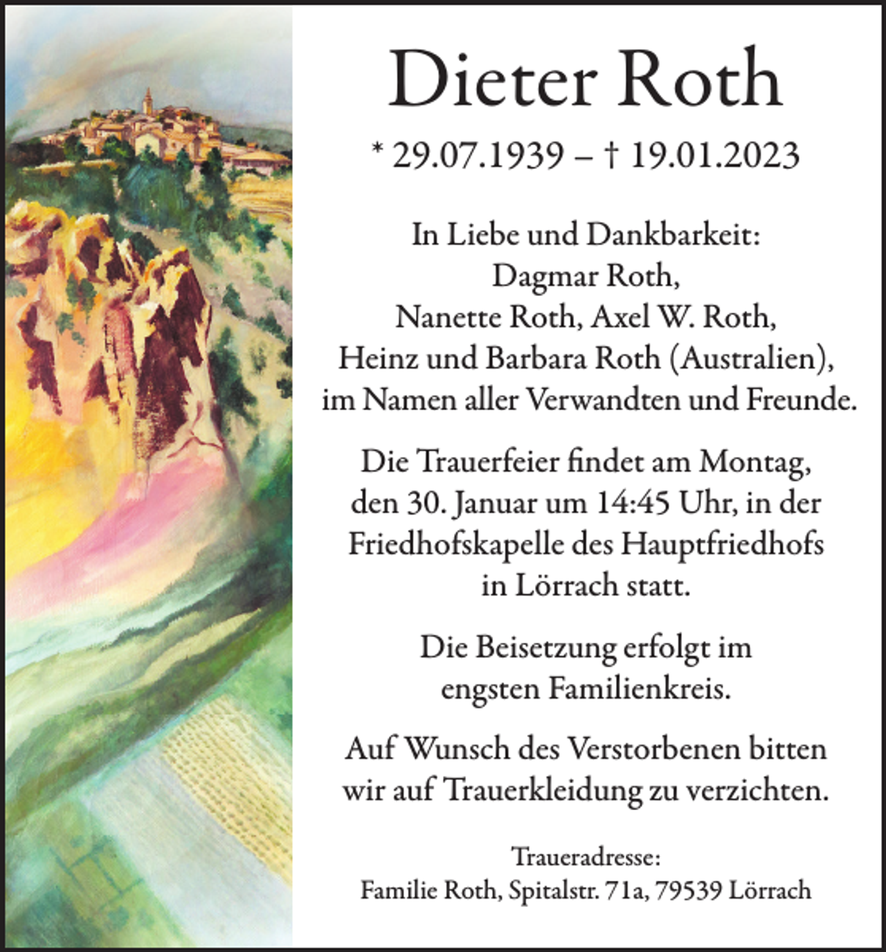 <p>Dieter Roth</p><p>* 29.07.1939 – † 19.01.2023<br />In Liebe und Dankbarkeit:<br />Dagmar Roth,<br />Nanette Roth, Axel W. Roth,<br />Heinz und Barbara Roth (Australien),<br />im Namen aller Verwandten und Freunde.<br />Die Trauerfeier ﬁndet am Montag,<br />den 30. Januar um 14:45 Uhr, in der<br />Friedhofskapelle des Hauptfriedhofs<br />in Lörrach statt.<br />Die Beisetzung erfolgt im<br />engsten Familienkreis.<br />Auf Wunsch des Verstorbenen bitten<br />wir auf Trauerkleidung zu verzichten.<br />Traueradresse:<br />Familie Roth, Spitalstr. 71a, 79539 Lörrach</p>