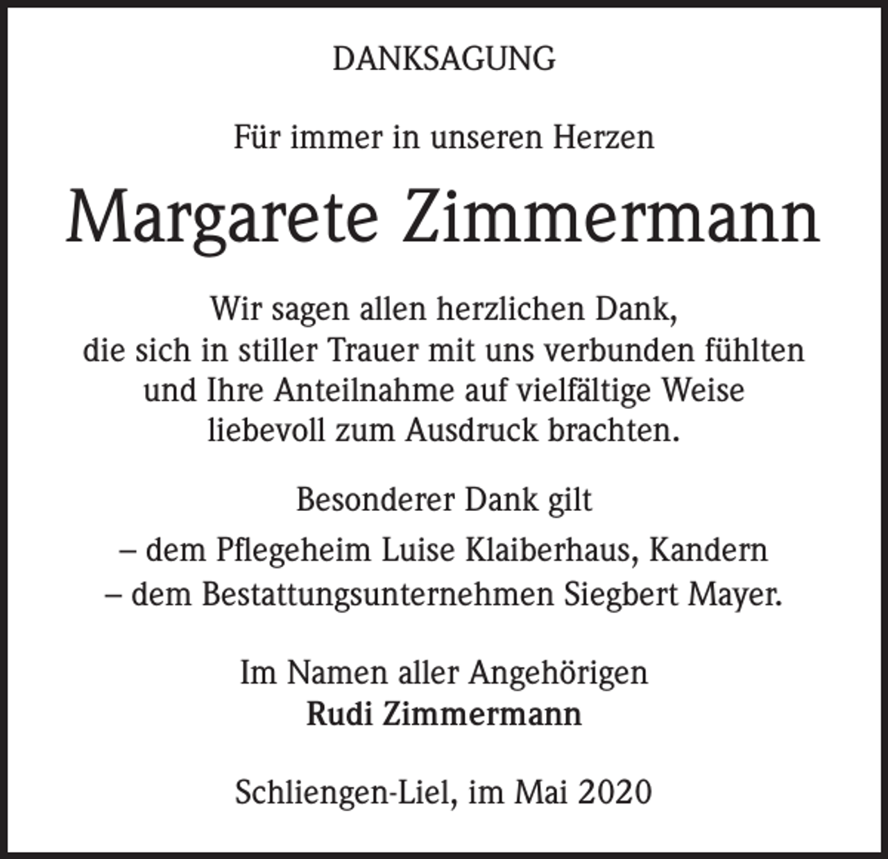 <p>DANKSAGUNG<br />Für immer in unseren Herzen</p><p>Margarete Zimmermann<br />Wir sagen allen herzlichen Dank,<br />die sich in stiller Trauer mit uns verbunden fühlten<br />und Ihre Anteilnahme auf vielfältige Weise<br />liebevoll zum Ausdruck brachten.<br />Besonderer Dank gilt<br />– dem Pflegeheim Luise Klaiberhaus, Kandern<br />– dem Bestattungsunternehmen Siegbert Mayer.<br />Im Namen aller Angehörigen<br />Rudi Zimmermann<br />Schliengen-Liel, im Mai 2020</p>