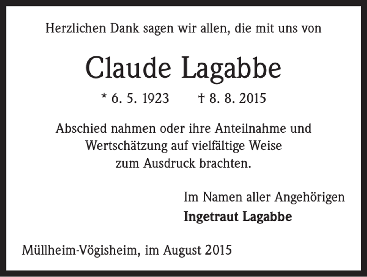 <p>Herzlichen Dank sagen wir allen, die mit uns von</p><p>Claude Lagabbe<br />* 6. 5. 1923 † 8. 8. 2015<br />Abschied nahmen oder ihre Anteilnahme und<br />Wertschätzung auf vielfältige Weise<br />zum Ausdruck brachten.<br />Im Namen aller Angehörigen<br />Ingetraut Lagabbe<br />Müllheim-Vögisheim, im August 2015</p>