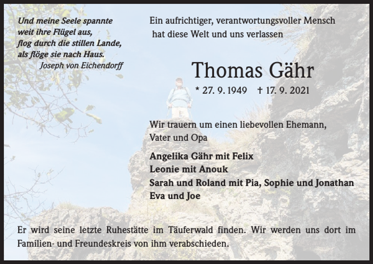 <p>Und meine Seele spannte<br />weit ihre Flügel aus,<br />flog durch die stillen Lande,<br />als flöge sie nach Haus.</p><p>Joseph von Eichendorff</p><p>Ein aufrichtiger, verantwortungsvoller Mensch<br />hat diese Welt und uns verlassen</p><p>Thomas Gähr<br />* 27. 9. 1949 † 17. 9. 2021<br />Wir trauern um einen liebevollen Ehemann, ­<br />Vater und Opa<br />Angelika Gähr mit Felix<br />Leonie mit Anouk<br />Sarah und Roland mit Pia, Sophie und Jonathan<br />Eva und Joe</p><p>Er wird seine letzte Ruhestätte im Täuferwald finden. Wir werden uns dort im<br />­Familien- und Freundeskreis von ihm verabschieden.</p>