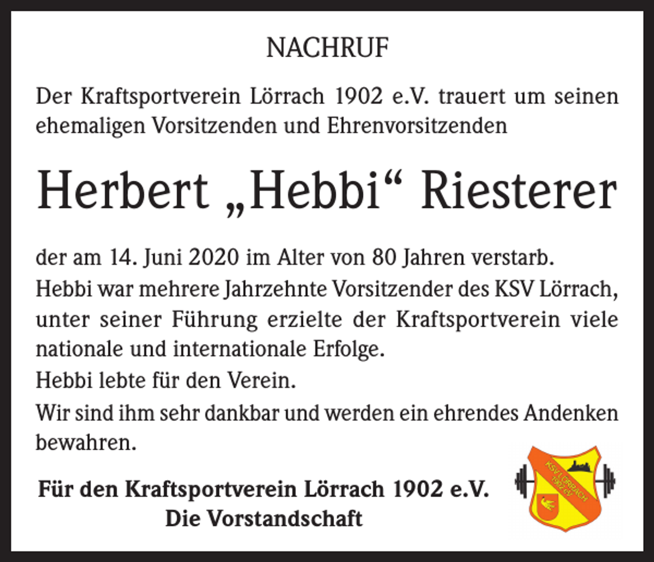 <p>NACHRUF<br />Der Kraftsportverein Lörrach 1902 e.V. trauert um seinen<br />ehemaligen Vorsitzenden und Ehrenvorsitzenden</p><p>Herbert „Hebbi“ Riesterer<br />der am 14. Juni 2020 im Alter von 80 Jahren verstarb.<br />Hebbi war mehrere Jahrzehnte Vorsitzender des KSV Lörrach,<br />unter seiner Führung erzielte der Kraftsportverein viele<br />nationale und internationale Erfolge.<br />Hebbi lebte für den Verein.<br />Wir sind ihm sehr dankbar und werden ein ehrendes Andenken<br />bewahren.<br />Für den Kraftsportverein Lörrach 1902 e.V.<br />Die Vorstandschaft</p>
