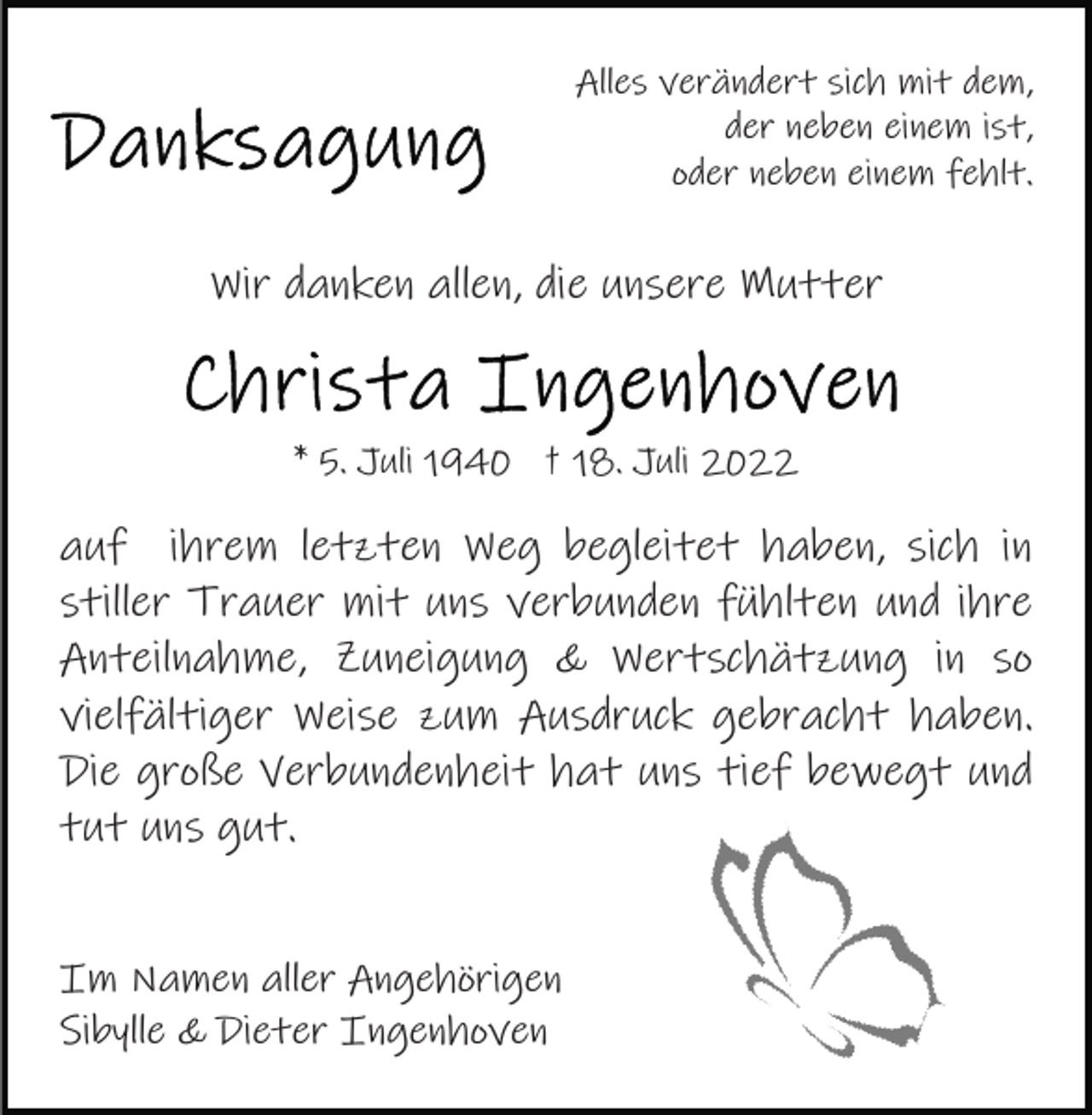 <p>Alles verändert sich mit dem,<br />der neben einem ist,<br />oder neben einem fehlt.</p><p>Wir danken allen, die unsere Mutter</p><p>* 5. Juli 1940 † 18. Juli 2022</p><p>auf ihrem letzten Weg begleitet haben, sich in<br />stiller Trauer mit uns verbunden fühlten und ihre<br />Anteilnahme, Zuneigung &amp; Wertschätzung in so<br />vielfältiger Weise zum Ausdruck gebracht haben.<br />Die große Verbundenheit hat uns tief bewegt und<br />tut uns gut.<br />Im Namen aller Angehörigen<br />Sibylle &amp; Dieter Ingenhoven</p>