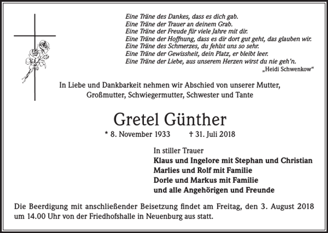 <p>Eine Träne des Dankes, dass es dich gab.<br />Eine Träne der Trauer an deinem Grab.<br />Eine Träne der Freude für viele Jahre mit dir.<br />Eine Träne der Hoffnung, dass es dir dort gut geht, das glauben wir.<br />Eine Träne des Schmerzes, du fehlst uns so sehr.<br />Eine Träne der Gewissheit, dein Platz, er bleibt leer.<br />Eine Träne der Liebe, aus unserem Herzen wirst du nie geh’n.</p><p>„Heidi Schwenkow“</p><p>In Liebe und Dankbarkeit nehmen wir Abschied von unserer Mutter,<br />Großmutter, Schwiegermutter, Schwester und Tante</p><p>Gretel Günther</p><p>* 8. November 1933 † 31. Juli 2018<br />In stiller Trauer<br />Klaus und Ingelore mit Stephan und Christian<br />Marlies und Rolf mit Familie<br />Dorle und Markus mit Familie<br />und alle Angehörigen und Freunde<br />Die Beerdigung mit anschließender Beisetzung findet am Freitag, den 3. August 2018<br />um 14.00 Uhr von der Friedhofshalle in Neuenburg aus statt.</p>