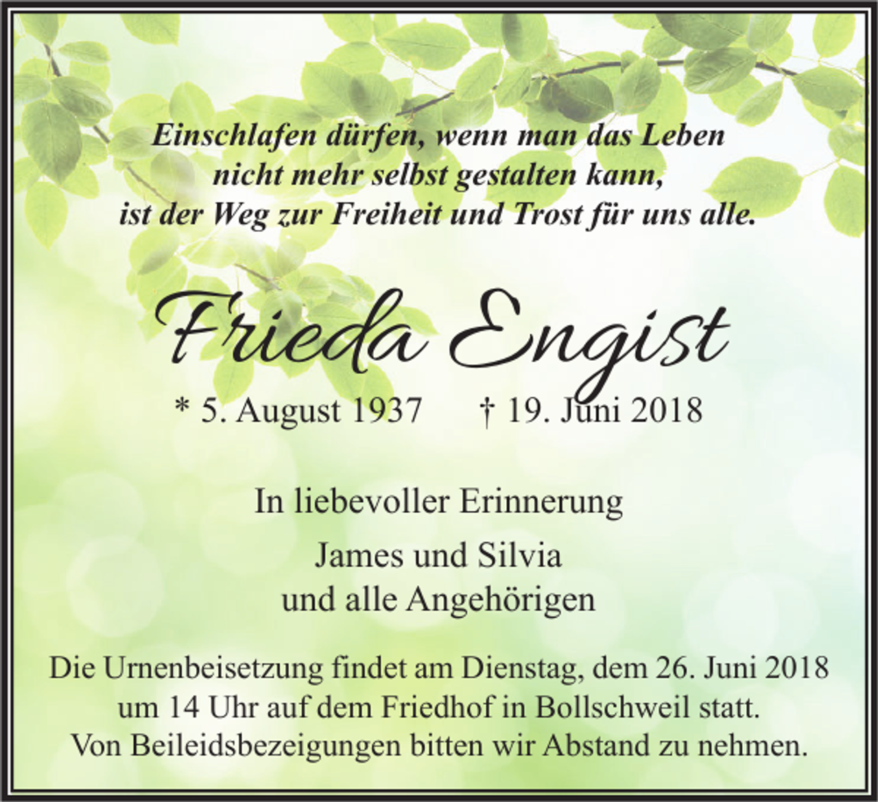 <p>Einschlafen dürfen, wenn man das Leben<br />nicht mehr selbst gestalten kann,<br />ist der Weg zur Freiheit und Trost für uns alle.</p><p>Frieda Engist<br />* 5. August 1937</p><p>† 19. Juni 2018</p><p>In liebevoller Erinnerung<br />James und Silvia<br />und alle Angehörigen<br />Die Urnenbeisetzung findet am Dienstag, dem 26. Juni 2018<br />um 14 Uhr auf dem Friedhof in Bollschweil statt.<br />Von Beileidsbezeigungen bitten wir Abstand zu nehmen.</p>